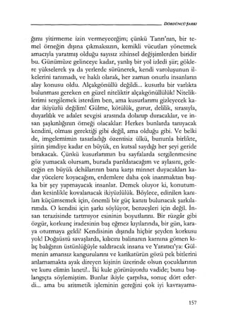 - - - - - - - - - - - - - - - - - - - - DÖRDÜNCÜŞARKI
ğımı yitirmeme izin vermeyeceğim; çünkü Tanrı'nın, bir te-
mel örneğin dışına çıkmaksızın, kemikli vücutları yönetmek
amacıyla yaratmış olduğu sayısız zihinsel değişimlerden biridir
bu. Günümüze gelinceye kadar, yanlış bir yol izledi şiir; gökle-
re yükselerek ya da yerlerde sürünerek, kendi varoluşunun il-
kelerini tanımadı, ve haklı olarak, her zaman onurlu insanların
alay konusu oldu. Alçakgönüllü değildi... kusurlu bir varlıkta
bulunması gereken en güzel niteliktir alçakgönüllülük! Nitelik-
lerimi sergilemek isterdim ben, ama kusurlarımı gizleyecek ka-
dar ikiyüzlü değilim! Gülme, kötülük, gurur, delilik, sırasıyla,
duyarlılık ve adalet sevgisi arasında dolanıp duracaklar, ve in-
san şaşkınlığının örneği olacaklar: Herkes bunlarda tanıyacak
kendini, olması gerektiği gibi değil, ama olduğu gibi. Ve belki
de, imgelemimin tasarladığı özentisiz ülkü, bununla birlikte,
şiirin şimdiye kadar en büyük, en kutsal saydığı her şeyi geride
bırakacak. Çünkü kusurlarımın bu sayfalarda sergilenmesine
göz yumacak olursam, burada parıldatacağım ve aylasını, gele-
ceğin en büyük dehalarının bana karşı minnet duyacakları ka-
dar yücelere koyacağım, erdemlere daha çok inanmaktan baş­
ka bir şey yapmayacak insanlar. Demek oluyor ki, konutum-
dan kesinlikle kovalanacak ikiyüzlülük. Böylece, edinilen kanı­
ları küçümsemek için, önemli bir güç kanıtı bulunacak şarkıla­
rımda. O kendisi için şarkı söylüyor, benzeşleri için değil. İn­
san terazisinde tartmıyor esininin boyutlarını. Bir rüzgar gibi
özgür, korkunç iradesinin baş eğmez kıyılarında, bir gün, kara-
ya oturmaya geldi! Kendisinin dışında hiçbir şeyden korkusu
yok! Doğaüstü savaşlarda, kılıcını balinanın karnına gömen kı­
lıç balığının üstünlüğüyle saldıracak insana ve Yaratıcı'ya: Gül-
menin amansız kangurularını ve karikatürün gözü pek bitlerini
anlamamakta ayak direyen kişinin üzerinde olsun çocuklarının
ve kuru elimin laneti!.. İki kule görünüyordu vadide; bunu baş­
langıçta söylemiştim. Bunlar ikiyle çarpılsa, sonuç dört eder-
di... ama bu aritmetik işleminin gereğini çok iyi kavrayama-
157
 