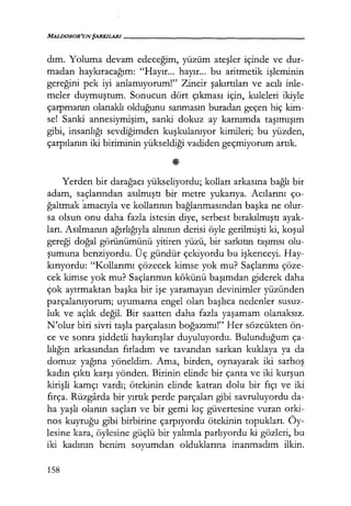 MALDOROR'UN ŞARKILARI------------------
dım. Yoluma devam edeceğim, yüzüm ateşler içinde ve dur-
madan haykıracağım: "Hayır... hayır... bu aritmetik işleminin
gereğini pek iyi anlamıyorum!" Zincir şakırtıları ve acılı inle-
meler duymuştum. Sonucun dört çıkması için, kuleleri ikiyle
çarpmanın olanaklı olduğunu sanmasın buradan geçen hiç kim-
se! Sanki annesiymişim, sanki dokuz ay karnımda taşımışım
gibi, insanlığı sevdiğimden kuşkulanıyor kimileri; bu yüzden,
çarpılanın iki biriminin yükseldiği vadiden geçmiyorum artık.
Yerden bir darağacı yükseliyordu; kolları arkasına bağlı bir
adam, saçlarından asılmıştı bir metre yukarıya. Acılarını ço-
ğaltmak ~macıyla ve kollarının bağlanmasından başka ne olur-
sa olsun onu daha fazla istesin diye, serbest bırakılmıştı ayak-
ları. Asılmanın ağırlığıyla alnının derisi öyle gerilmişti ki, koşul
gereği doğal görünümünü yitiren yüzü, bir sarkıtın taşımsı olu-
şumuna benziyordu. Üç gündür çekiyordu bu işkenceyi. Hay-
kırıyordu: "Kollarımı çözecek kimse yok mu? Saçlarımı çöze-
cek kimse yok mu? Saçlarımın kökünü başımdan giderek daha
Çok ayırmaktan başka bir işe yaramayan devinimler yüzünden
parçalanıyorum; uyumama engel olan başlıca nedenler susuz-
luk ve açlık değil. Bir saatten daha fazla yaşamam olanaksız.
N'olur biri sivri taşla parçalasın boğazımı!" Her sözcükten ön-
ce ve sonra şiddetli haykırışlar duyuluyordu. Bulunduğum ça-
lılığın arkasından fırladım ve tavandan sarkan kuklaya ya da
domuz yağına yöneldim. Ama, birden, oynayarak iki sarhoş
kadın çıktı karşı yönden. Birinin elinde bir çanta ve iki kurşun
kirişli kamçı vardı; ötekinin elinde katran dolu bir fıçı ve iki
fırça. Rüzgarda bir yırtık perde parçaları gibi savruluyordu da-
ha yaşlı olanın saçları ve bir gemi kıç güvertesine vuran orki-
nos kuyruğu gibi birbirine çarpıyordu ötekinin topukları. Öy-
lesine kara, öylesine güçlü bir yalımla parlıyordu ki gözleri, bu
iki kadının benim soyumdan olduklarına inanmadım ilkin.
158
 