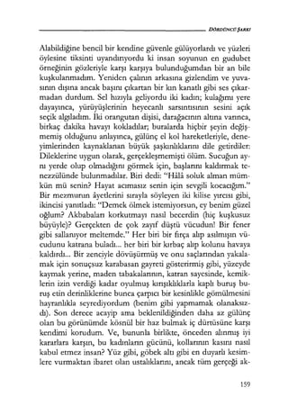 - - - - - - - - - - - - - - - - - - - D Ö R D Ü N C ÜŞARKI
Alabildiğine bencil bir kendine güvenle gülüyorlardı ve yüzleri
öylesine tiksinti uyandırıyordu ki insan soyunun en gudubet
örneğinin gözleriyle karşı karşıya bulunduğumdan bir an bile
kuşkulanmadım. Yeniden çalının arkasına gizlendim ve yuva-
sının dışına ancak başını çıkartan bir kın kanatlı gibi ses çıkar­
madan durdum. Sel hızıyla geliyordu iki kadın; kulağımı yere
dayayınca, yürüyüşlerinin heyecanlı sarsıntısının sesini açık
seçik algıladım. İki orangutan dişisi, darağacının altına varınca,
birkaç dakika havayı kokladılar; buralarda hiçbir şeyin değiş­
memiş olduğunu anlayınca, gülünç el kol hareketleriyle, dene-
yimlerinden kaynaklanan büyük şaşkınlıklarını dile getirdiler:
Dileklerine uygun olarak, gerçekleşmemişti ölüm. Sucuğun ay-
nı yerde olup olmadığını görmek için, başlarını kaldırmak te-
nezzülünde bulunmadılar. Biri dedi: "Hala soluk alman müm-
kün mü senin? Hayat acımasız senin için sevgili kocacığım."
Bir mezmurun ayetlerini sırayla söyleyen iki kilise yırcısı gibi,
ikincisi yanıtladı: "Demek ölmek istemiyorsun, ey benim güzel
oğlum? Akbabaları korkutmayı nasıl becerdin (hiç kuşkusuz
büyüyle)? Gerçekten de çok zayıf düştü vücudun! Bir fener
gibi sallanıyor meltemde." Her biri bir fırça alıp asılmışın vü-
cudunu katrana buladı... her biri bir kırbaç alıp kolunu havaya
kaldırdı... Bir zenc.iyle dövüşürmüş ve onu saçlarından yakala-
mak için sonuçsuz karabasan gayreti gösterirmiş gibi, yüzeyde
kaymak yerine, maden tabakalarının, katran sayesinde, kemik-
lerin izin verdiği kadar oyulmuş kırışıklıklarla kaplı buruş bu-
ruş etin derinliklerine bunca çarpıcı bir kesinlikle gömülmesini
hayranlıkla seyrediyordum (benim gibi yapmamak olanaksız­
dı). Son derece acayip ama beklenildiğinden daha az gülünç
olan bu görünümde kösnül bir haz bulmak iç dürtüsüne karşı
kendimi korudum. Ve, bununla birlikte, önceden alınmış iyi
kararlara karşın, bu kadınların gücünü, kollarının kasını nasıl
kabul etmez insan? Yüz gibi, göbek altı gibi en duyarlı kesim-
lere vurmaktan ibaret olan ustalıklarını, ancak tüm gerçeği ak-
159
 