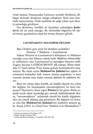 MALDOROR'UNŞARKILARI------------------
viride beşinci, Fransızcadan Latinceye çeviride dördüncü, dil-
bilgisi dersinde dördüncü olduğu anlaşılıyor. Sınıf onur liste-
sinde üçüncüymüş. Öteki sınıflarda da aşağı yukarı aynı düze-
yi tutturduğu görülüyor.
Fen derslerine, özellikle de biyolojiye yatkınlığına Şarkı­
lar'da sık sık tanık olacağız. Bu alanlardaki bilgilerini bir şiir­
sel metne geçirmekten alaylı bir kıvanç duyuyor gibidir.
LAUTREAMONT-MALDOROR-DUCASSE
Max Chaleil'e göre şöyle bir denklem yazılabilir:5
Ducasse + Maldoror = Lautreamont
Isidore Ducasse'ın Lautreamont'a dönüşmesi ve Maldoror
sözcüğü uzun süre bilmece olarak kaldı. Maldoror bilmeceliği­
ni sürdürüyor, ama Lautreamont'un kaynağını biliyoruz artık:
Eugene Sue'nün LATREAUMONT6 adlı romanı. M'nin önün-
deki 'U' harfi, birinci T'nin önüne gelerek Lautreamont'u oluş­
turuyor. Bu seçim ayrıca Maldoror'un Şarkıları'nın yapısal ve
yöntemsel bakımdan halk romanı (roman populaire) ve kara
romanla (roman noir, korku romanı) ilişkisini de açıklamış olu-
yor.
Basit bir ödünç alma (kimlik, ad, kişilik) olayıyla mı, yoksa
bir değişim, bir başkalaşımla (metamorphosis) mı karşı kar-
şıyayız? Ducasse'ın, ikinci yapıtı Poesies'yi bir geriye dönüş ya-
parak kendi adıyla imzaladığı göz önünde bulundurulacak olur-
sa, "metamorphosis" anlamında sürekli bir kimlik değişimin­
den söz etmek oldukça güç görünüyor. Bu değişim söz konu-
su olsa bile Maldoror'un Şarkılan'nın sınırlarını aşmıyor gi-
bi. Ancak J.M.G. Le Clezio'nun ''Maldoror et fes Metamorphoses"7
5
Entretiens, Lautreamont Özel Sayısı, 1971.
6 Libraire Charles Gossclin, 1838.
7 La Nouvelle Rcvue Française, 1 Novembrc 1985, No: 394.
16
 