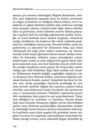 MALDOROR'UNŞARKILARI - - - - - - - - - - - - - - - - -
tatmayı çok istersem anlatacağım! Meğerki dudaklarımı, özel-
likle yatay doğrultuda yapıştırıp (ama, bu basıncı yaratmanın
en olağan yönteminin ne olduğunu biliyor herkes), sert el ta-
raklarını ve sağlam eklemleri seferber eden korkunun yarattığı
kötü sonuçları, yalnızca sözlerim kadar değil, dahası onlardan
daha iyi gizlemekte, üzücü belirtileri yetersiz kalacak gözyaş­
ları ve gizlerle dolu bir sessizliği yeğlemeyeyim (çünkü, yetene-
ğin en temel kuralında kusur işlemek kaygısıyla, varsayımsal
yanılgı olasılıklarını, hiç kuşkusuz ilke olarak yadsımak gerek-
mese de, yanıldığımı sanmıyorum). Bununla birlikte, yansız bir
gözlemcinin ve deneyimli bir aktörecinin bakış açısı kabul
edilmeseydi (bu aşağı yukarı aldatıcı kısıtlamayı, hiç olmazsa
tümüyle, kabul etmeyi öğrenmem hemen hemen oldukça önem-
lidir), bu bakımdan, köklerini yayma yeteneğinden yoksun
kalırdı kuşku; çünkü, şu anda, doğaüstü bir gücün elinde oldu-
ğunu sanıyorum onun, ama hem beslenme, hem de zehirli mad-
de yokluğu koşullarını yerine getiren bir özsuyundan yoksun
olduğu için, belki birdenbire değil, fakat mutlaka yok olacak-
tır. Düşüncemin ikircimli kişiliğini sergilediğim anlaşılıyor, yok-
sa okumayın beni: Bununla birlikte, yadsınmaz doğruları yad-
sımak düşüncesi benden uzaktır! Anlaşılmak için basit bir ola-
nak olan, içinde gerçekliğin ölçütünün parıldadığı bu sava
karşı durmak niyetinde değilim hiç kuşkusuz; yalnızca birkaç
sözcükle, ama binlercesine bedel sözcüklerle dile getiriyorum
onu; o, tartışmamak demektir: Ölümlüler toplumunun genel-
likle sandığından daha güçtür bu şeyi gerçekleştirmek. Tartış­
mak dilbilgisel bir sözcüktür, ve birçokları, ellerinin altında
kalın kanıt dosyaları olmaksızın, kağıdın üzerine döktürdüğüm
şeylere karşı durmanın gerekmediğini düşünecekler; inanınız
ki, farfaralığın kıyıları boyunca ilerleyen küstahlıktan daha baş­
ka koşullarda ortaya çıkan yargıları dile getirirken, insana, sez-
gisini benzersiz bir öngörüyle sakınımlılığının hizmetinde kul-
lanma olanağı verilirse, sorun adamakıllı değişir. Kesinlikle iğ-
160
 