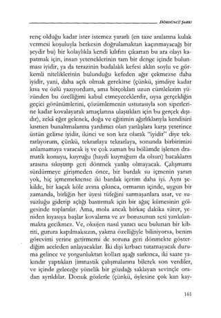 - - - - - - - - - - - - - - - - - - - - D Ö R D Ü N C Ü ŞARKI
renç olduğu kadar ister istemez yararlı (en taze anılarına kulak
vermesi koşuluyla herkesin doğrulamaktan kaçınmayacağı bir
şeydir bu) bir kolaylıkla kendi kılıfını çıkartan bu ara olayı ka-
patmak için, insan yeteneklerinin tam bir denge içinde bulun-
ması iyidir, ya da terazinin budalalık kefesi aklın soylu ve gör-
kemli niteliklerinin bulunduğu kefeden ağır çekmezse daha
iyidir, yani, daha açık olmak gerekirse (çünkü, şimdiye kadar
kısa ve özlü yazıyordum, ama birçokları uzun cümlelerim yü-
zünden bu özelliğimi kabul etmeyeceklerdir, oysa gerçekliğin
geçici görünümlerini, çözümlemenin usturasıyla son siperleri-
ne kadar kovalayarak amaçlarına ulaştıkları için bu gerçek dışı­
dır), zeka eğer gelenek, doğa ve eğitimin ağırlıklarıyla kendisini
kısmen bunaltmalarına yardımcı olan yanlışlara karşı yeterince
üstün gelirse iyidir, ikinci ve son kez olarak "iyidir" diye tek-
rarlıyorum, çünkü, tekrarlaya tekrarlaya, sonunda birbirimizi
anlamamaya varacak iş ve çok zaman bu bölümde işlenen dra-
matik konuyu, kuyruğu (haydi kuyruğum da olsun) bacakların
arasına sıkıştırıp geri dönmek yanlış olmayacak. Çalışmamı
sürdürmeye girişmeden önce, bir bardak su içmenin yararı
yok, hiç içmemektense iki bardak içerim daha iyi. Aynı şe­
kilde, bir kaçak köle avına çıkınca, ormanın içinde, uygun bir
zamanda, birliğin her üyesi tüfeğini sarmaşanlara asar, ve su-
suzluğu giderip açlığı bastırmak için bir ağaç kümesinin göl-
gesinde toplanılır. Ama, mola ancak birkaç dakika sürer, ye-
niden kıyasıya başlar kovalama ve av borusunun sesi yankılan­
makta gecikmez. Ve, oksijen nasıl yanıcı ucu bulunan bir kib-
riti, gurura kapılmaksızın, yakma özelliğiyle biliniyorsa, benim
görevimi yerine getirmemi de soruna geri dönmekte göster-
diğim aceleden anlayacaklar. İki dişi kırbacı tutamayacak duru-
ma gelince ve yorgunluktan kolları aşağı sarkınca, iki saate ya-
kındır yaptıkları jimnastik çalışmalarına bilerek son verdiler,
ve içinde geleceğe yönelik bir gözdağı saklayan sevinçle ora-
dan ayrıldılar. Donuk gözlerle (çünkü, öylesine çok kan kay-
161
 