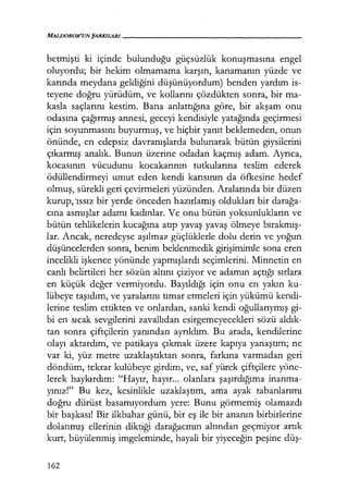 MALDOROR'UNŞARKILARI------------------
betmişti ki içinde bulunduğu güçsüzlük konuşmasına engel
oluyordu; bir hekim olmamama karşın, kanamanın yüzde ve
karında meydana geldiğini düşünüyordum) benden yardım is-
teyene doğru yürüdüm, ve kollarını çözdükten sonra, bir ma-
kasla saçlarını kestim. Bana anlattığına göre, bir akşam onu
odasına çağırmış annesi, geceyi kendisiyle yatağında geçirmesi
için soyunmasını buyurmuş, ve hiçbir yanıt beklemeden, onun
önünde, en edepsiz davranışlarda bulunarak bütün giysilerini
çıkarmış analık. Bunun üzerine odadan kaçmış adam. Ayrıca,
kocasının vücudunu kocakarının tutkularına teslim ederek
ödüllendirmeyi umut eden kendi karısının da öfkesine hedef
olmuş, sürekli geri çevirmeleri yüzünden. Aralarında bir düzen
kurup, 'ıssız bir yerde önceden hazırlamış oldukları bir darağa­
cına asmışlar adamı kadınlar. Ve onu bütün yoksunlukların ve
bütün tehlikelerin kucağına atıp yavaş yavaş ölmeye bırakmış­
lar. Ancak, neredeyse aşılmaz güçlüklerle dolu derin ve yoğun
düşüncelerden sonra, benim beklenmedik girişimimle sona eren
incelikli işkence yönünde yapmışlardı seçimlerini. Minnetin en
canlı belirtileri her sözün altını çiziyor ve adamın açtığı sırlara
en küçük değer vermiyordu. Bayıldığı için onu en yakın ku-
lübeye taşıdım, ve yaralarını tımar etmeleri için yükümü kendi-
lerine teslim ettikten ve onlardan, sanki kendi oğullarıymış gi-
bi en sıcak sevgilerini zavallıdan esirgemeyecekleri sözü aldık­
tan sonra çiftçilerin yanından ayrıldım. Bu arada, kendilerine
olayı aktardım, ve patikaya çıkmak üzere kapıya yanaştım; ne
var ki, yüz metre uzaklaştıktan sonra, farkına varmadan geri
döndüm, tekrar kulübeye girdim, ve, saf yürek çiftçilere yöne-
lerek haykırdım: "Hayır, hayır... olanlara şaşırdığıma inanma-
yınız!" Bu kez, kesinlikle uzaklaştım, ama ayak tabanlarımı
doğru dürüst basamıyordum yere: Bunu görmemiş olamazdı
bir başkası! Bir ilkbahar günü, bir eş ile bir ananın birbirlerine
dolanmış ellerinin diktiği darağacının altından geçmiyor artık
kurt, büyülenmiş imgeleminde, hayali bir yiyeceğin peşine düş-
162
 