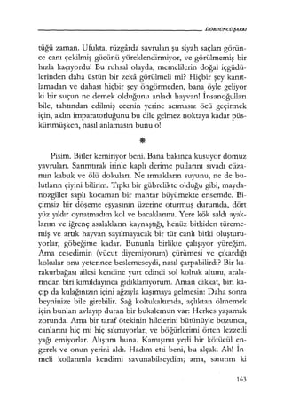 - - - - - - - - - - - - - - - - - - - - DÖRDÜNCÜŞARKI
tüğü zaman. Ufukta, rüzgarda savrulan şu siyah saçları görün-
ce canı çekilmiş gücünü yüreklendirmiyor, ve görülmemiş bir
hızla kaçıyordu! Bu ruhsal olayda, memelilerin doğal içgüdü-
lerinden daha üstün bir zeka görülmeli mi? Hiçbir şey kanıt­
lamadan ve dahası hiçbir şey öngörmeden, bana öyle geliyor
ki bir suçun ne demek olduğunu anladı hayvan! İnsanoğulları
bile, tahtından edilmiş ecenin yerine acımasız öcü geçirmek
için, aklın imparatorluğunu bu dile gelmez noktaya kadar püs-
kürtmüşken, nasıl anlamasın bunu o!
Pisim. Bitler kemiriyor beni. Bana bakınca kusuyor domuz
yavruları. Sarımtırak irinle kaplı derime pullarını sıvadı cüza-
mın kabuk ve ölü dokuları. Ne ırmakların suyunu, ne de bu-
lutların çiyini bilirim. Tıpkı bir gübrelikte olduğu gibi, mayda-
nozgiller saplı kocaman bir mantar büyümekte ensemde. Bi-
çimsiz bir döşeme eşyasının üzerine oturmuş durumda, dört
yüz yıldır oynatmadım kol ve bacaklarımı. Yere kök saldı ayak-
larım ve iğrenç asalakların kaynaştığı, henüz bitkiden türeme-
miş ve artık hayvan sayılmayacak bir tür canlı bitki oluşturu­
yorlar, göbeğime kadar. Bununla birlikte çalışıyor yüreğim.
Ama cesedimin (vücut diyemiyorum) çürümesi ve çıkardığı
kokular onu yeterince beslemeseydi, nasıl çarpabilirdi? Bir ka-
rakurbağası ailesi kendine yurt edindi sol koltuk altımı, arala-
rından biri kımıldayınca gıdıklanıyorum. Aman dikkat, biri ka-
çıp da kulağınızın içini ağzıyla kaşımaya gelmesin: Daha sonra
beyninize bile girebilir. Sağ koltukaltımda, açlıktan ölmemek
için bunları avlayıp duran bir bukalemun var: Herkes yaşamak
zorunda. Ama bir taraf ötekinin hilelerini bütünüyle bozunca,
canlarını hiç mi hiç sıkmıyorlar, ve böğürlerimi örten lezzetli
yağı emiyorlar. Alıştım buna. Kamışımı yedi bir kötücül en-
gerek ve onun yerini aldı. Hadım etti beni, bu alçak. Ah! İn­
meli kollarımla kendimi savunabilseydim; ama, sanırım ki
163
 