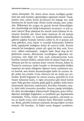 MALDOROR'UNŞARKILARI------------------
oduna dönüştüler. Ne olursa olsun, kanın, kızıllığını gezdir-
mek için artık buralara uğramadığını saptamak önemli. Taşak­
larımın içini, onlara burun kıvırmayan bir köpeğe attı, artık
büyümeyen iki küçük kirpi. Deriyi özenle yıkayıp, içine yerleş­
tiler. Dübürümü bir yengeç ele geçirdi; benim ölümsekliğim­
den yüreklendiği için·deliği kıskaçlarıyla savunuyor, ve çok ca-
nımı yakıyor! Boşa çıkmayan bir umutla iştahı kabaran iki de-
nizanası denizleri aştı. İnsan kıçını oluşturan iki etli parçayı
dikkatle incelediler, ve, bunların dışbükeyliklerine tutunarak,
giderek çoğalan basınçla öylesine ezdiler ki, iki et parçası yok
olup giderken, renk, biçim ve yırtıcılık bakımından birbirine
denk, yapışkanlık krallığının ürünü iki canavar kaldı. Sözünü
etmeyirr bel kemiğimin, çünkü çift ağızlı bir kılıç artık. Evet,
evet... dikkat etmemiştim... isteğiniz haklı. Nasıl olup da bö-
ğürlerimin arasına, diklemesine kurulduğunu öğrenmek isti-
yorsunuz, öyle değil mi? Açık seçik anımsamıyorum bunu
kendim; bununla birlikte, aslında belki de düşten başka bir şey
olmayan şeyi bir anı saymaya karar verecek olursam, biliniz ki,
Yaratıcı'yı yeninceye kadar hastalık ve devinimsizlikle birlikte
yaşamaya ant içmiş olduğumu öğrenen insan, ayaklarının ucu-
na basarak, ama benim duyamayacağım kadar da sessizce de-
ğil, ardım sıra yürüdü. Uzun sürmeyen bir an, hiçbir şey sez-
medim. Şenlik boğasının iki omuzu arasına, gömüldü bu sivri
hançer kabzasına kadar, ve tıpkı yersarsıntısı gibi titredi kemik
çatısı. Kılıç gövdeye öylesine güçlü girdi ki, şimdiye kadar kimse
çıkartamadı. Sporcular, makineciler, filozoflar, hekimler, sıray­
la, türlü türlü yöntemler denediler. İnsanın yaptığı kötülüğün,
bir daha bozulmadığını bilmiyorlardı! Doğuştan gelen bilisiz-
liklerinin derinliğini bağışladım, ve kendilerini göz kapaklarımla
selamladım. Yolcu, benim yanımdan geçerken, yalvarırım sa-
na, en küçük avunç sözü söyleme bana: Direncimi zayıflatır­
sın. Bırak, gönüllü kurbanın yalımında diretıgenliğimi yeniden
ısıtayım. Git buradan... ki hiçbir acıma duygusu uyandırma-
164
 