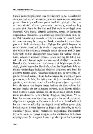 MALDOROR'UNŞARKILARI------------------
budala yerine koymayasın diye söylüyorum bunu. Başkalarının
etine meraklı ve kovalamanın yararının savunucusu, Arkansas
panoccolarının yapraklarını yolan iskeletler gibi güzel bir yır­
tıcı kuş sürüsü alnının çevresinde dolanıyor, uysal ve hoş
uşaklar gibi. Ama, bu bir alın mı? Pek öyle kolay değil buna
inanmak. Çok basık, gizemli varlığının, sayıca az kanıtlarını
doğrulamak olanaksız. Eğlenmek için söylemiyorum bunu sa-
na. Bel omurlarının coşkulu kıvrılması olan bir düşsel raksın
iyi tasarlanmamış bir simgesi olarak, duvarlar üzerinde dola-
şan senin belki de alnın yoktur. Öyleyse kim yüzdü başının de-
risini? Yoksa yirmi yıl bir zindana kapattığın için, misilleme-
sine yaraşır bir öç almak amacıyla kaçan bir insan mı? O gere-
keni yaptı, ve ben alkışlıyorum onu; yalnız, bir "yalnız" söz ko-
nusu, yeterince amansız olmadı. Şimdi, hiç değilse (ilk iş ola-
rak belirtelim bunu) saçlarının anlamlı eksikliğiyle, tutsak bir
Kızılderili'ye benziyorsun. Saçlarının artık büyümeyeceğinden
değil, çünkü hayvanlar aleminde, çıkartılan beyinlerin bile za-
manla yenilendiğini bulguladı fizyoloji bilginleri; ama basit bir
gözleme takılıp kalan, hakkında bildiğim pek az şeye göre, en-
gin bir kösnüllükten yoksun bulunmayan düşüncem, en gözü
pek sonuçlarda bile, bir iyileşmen dileğinin sınırlarına kadar
gitmiyor, ve, tersine, epeyce karanlık yansızlığına dayanarak,
belki de senin için, başını örten deriden bir süre yoksun kal-
maktan başka bir şey olmayan duruma, daha büyük felaket-
lerin belirtisi olarak bakmak (ya da en azından dilekte bulun-
mak) için duruyor. Beni anlamış olduğunu sanıyorum. Ve da-
hası, bir saçma, ama olmazsa, usa yakın bir tansık sayesinde,
düşmanının açıkgöz rahibesinin senin utkunun baş döndürücü
bir anısı olarak sakladığı bu değerli deriyi talihin yaver gidip
bulabilseydin, hemen hemen ve büyük bir olasılıkla, ne var ki
olasılıklar yasası ancak matematik bağlamında incelenebilir
(oysa, kıyasın, bu yasayı anlağın başka alanlarında da kolayca
uygulayabileceği biliniyor), kısmen ya da toptan bir üşütmeye
166
 