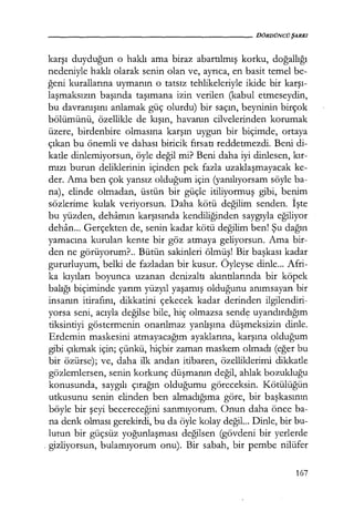 - - - - - - - - - - - - - - - - - - - - D Ö R D Ü N C Ü ŞARKI
karşı duyduğun o haklı ama biraz abartılmış korku, doğallığı
nedeniyle haklı olarak senin olan ve, ayrıca, en basit temel be-
ğeni kurallarına uymanın o tatsız tehlikeleriyle ikide bir karşı­
laşmaksızın başında taşımana izin verilen (kabul etmeseydin,
bu davranışını anlamak güç olurdu) bir saçın, beyninin birçok
bölümünü, özellikle de kışın, havanın cilvelerinden korumak
üzere, birdenbire olmasına karşın uygun bir biçimde, ortaya
çıkan bu önemli ve dahası biricik fırsatı reddetmezdi. Beni di-
katle dinlemiyorsun, öyle değil mi? Beni daha iyi dinlesen, kır­
mızı burun deliklerinin içinden pek fazla uzaklaşmayacak ke-
der. Ama ben çok yansız olduğum için (yanılıyorsam söyle ba-
na), elinde olmadan, üstün bir güçle itiliyormuş gibi, benim
sözlerime kulak veriyorsun. Daha kötü değilim senden. İşte
bu yüzden, dehamın karşısında kendiliğinden saygıyla eğiliyor
dehan... Gerçekten de, senin kadar kötü değilim benl Şu dağın
yamacına kurulan kente bir göz atmaya geliyorsun. Ama bir-
den ne görüyorum?.. Bütün sakinleri ölmüş! Bir başkası kadar
gururluyum, belki de fazladan bir kusur. Öyleyse dinle... Afri-
ka kıyıları boyunca uzanan denizaltı akıntılarında bir köpek
balığı biçiminde yarım yüzyıl yaşamış olduğunu anımsayan bir
insanın itirafını, dikkatini çekecek kadar derinden ilgilendiri-
yorsa seni, acıyla değilse bile, hiç olmazsa send~ uyandırdığım
tiksintiyi göstermenin onarılmaz yanlışına düşmeksizin dinle.
Erdemin maskesini atmayacağım ayaklarına, karşına olduğum
gibi çıkmak için; çünkü, hiçbir zaman maskem olmadı (eğer bu
bir özürse); ve, daha ilk andan itibaren, özelliklerimi dikkatle
gözlemlersen, senin korkunç düşmanın değil, ahlak bozukluğu
konusunda, saygılı çırağın olduğumu göreceksin. Kötülüğün
utkusunu senin elinden ben almadığıma göre, bir başkasının
böyle bir şeyi becereceğini sanmıyorum. Onun daha önce ba-
na denk olması gerekirdi, bu da öyle kolay değil... Dinle, bir bu-
lutun bir güçsüz yoğunlaşması değilsen (gövdeni bir yerlerde
. gizliyorsun, bulamıyorum onu). Bir sabah, bir pembe nilüfer
167
 