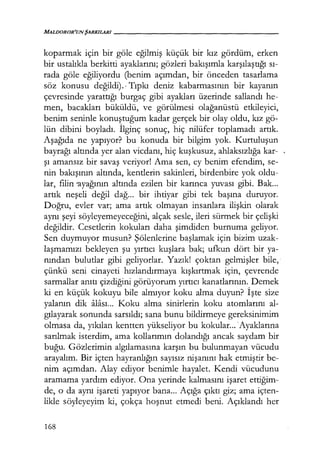 MALDOROR'UNŞARKILARI------------------
koparmak için bir göle eğilmiş küçük bir kız gördüm, erken
bir ustalıkla berkitti ayaklarını; gözleri bakışımla karşılaştığı sı­
rada göle eğiliyordu (benim açımdan, bir önceden tasarlama
söz konusu değildi).· Tıpkı deniz kabarmasının bir kayanın
çevresinde yarattığı burgaç gibi ayakları üzerinde sallandı he-
men, bacakları büküldü, ve görülmesi olağanüstü etkileyici,
benim seninle konuştuğum kadar gerçek bir olay oldu, kız gö-
lün dibini boyladı. İlginç sonuç, hiç nilüfer toplamadı artık.
Aşağıda ne yapıyor? bu konuda bir bilgim yok. Kurtuluşun
bayrağı altında yer alan vicdanı, hiç kuşkusuz, ahlaksızlığa kar-
şı amansız bir savaş veriyor! Ama sen, ey benim efendim, se-
nin bakışının altında, kentlerin sakinleri, birdenbire yok oldu-
lar, filin 'ayağının altında ezilen bir karınca yuvası gibi. Bak...
artık neşeli değil dağ... bir ihtiyar gibi tek başına duruyor.
Doğru, evler var; ama artık olmayan insanlara ilişkin olarak
aynı şeyi söyleyemeyeceğini, alçak sesle, ileri sürmek bir çelişki
değildir. Cesetlerin kokuları daha şimdiden burnuma geliyor.
Sen duymuyor musun? Şölenlerine başlamak için bizim uzak-
laşmamızı bekleyen şu yırtıcı kuşlara bak; ufkun dört bir ya-
nından bulutlar gibi geliyorlar. Yazık! çoktan gelmişler bile,·
çünkü seni cinayeti hızlandırmaya kışkırtmak için, çevrende
sarmallar anıtı çizdiğini görüyorum yırtıcı kanatlarının. Demek
ki en küçük kokuyu bile almıyor koku alma duyun? İşte size
yalanın dik :ilası. .. Koku alma sinirlerin koku atomlarını al-
gılayarak sonunda sarsıldı; sana bunu bildirmeye gereksinimim
olmasa da, yıkılan kentten yükseliyor bu kokular... ·Ayaklarına
sarılmak isterdim, ama kollarımın dolandığı ancak saydam bir
buğu. Gözlerimin algılamasına karşın bu bulunmayan vücudu
arayalım. Bir içten hayranlığın sayısız nişanını hak etmiştir be-
nim açımdan. Alay ediyor benimle hayalet. Kendi vücudunu
aramama yardım ediyor. Ona yerinde kalmasını işaret ettiğim­
de, o da aynı işareti yapıyor bana... Açığa çıktı giz; ama içten-
likle söyleyeyim ki, çokça hoşnut etmedi beni. Açıklandı her
168
 