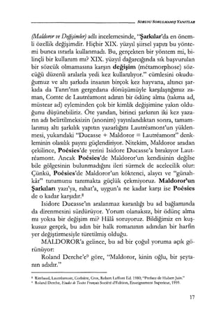 - - - - - - - - - - - - - - - - - SORUSU SORULMAMIŞ YANITLAR
(Maldoror ve Değişimler) adlı incelemesinde, "Şarkılar'da en önem-
li özellik değişimdir. Hiçbir XIX. yüzyıl şiirsel yapıtı bu yönte-
mi bunca ısrarla kullanmadı. Bu, gerçekten bir yöntem mi, bi-
linçli bir kullanım mı? XIX. yüzyıl dağarcığında sık başvurulan
bir sözcük olmamasına karşın değişim (metamorphose) söz-
cüğü düzenli aralarla yedi kez kullanılıyor." cümlesini okudu-
ğumuz ve altı şarkıda insanın birçok kez hayvana, altıncı şar­
kıda da Tanrı'nın gergedana dönüşümüyle karşılaştığımız za-
man, Comte de Lautreamont adının bir ödünç alma (takma ad,
müstear ad) eyleminden çok bir kimlik değişimine yakın oldu-
ğunu düşünebiliriz. Öte yandan, birinci şarkının iki kez yaza-
rın adı belirtilmeksizin (anonim) yayınlandıktan sonra, tamam-
lanmış altı şarkılık yapıtın yazarlığını Lautreamont'un yüklen-
mesi, yukarıdaki "Ducasse + Maldoror = Lautreamont" denk-
leminin olasılık payını güçlendiriyor. Nitekim, Maldoror aradan
çekilince, Pocsies'de yerini Isidore Ducasse'a bırakıyor Laut-
reamont. Ancak Pocsies'de Maldoror'un kendisinin değilse
bile gölgesinin bulunmadığını ileri sürmek de acelecilik olur:
Çünkü, Pocsies'de Maldoror'un köktenci, alaycı ve "günah-
kar" tutumunu tanımakta güçlük çekmiyoruz. Maldoror'un
Şarkıları yazı'ya, rahat'a, uygun'a ne kadar karşı ise Pocsies
de o kadar karşıdır.s
Isidore Ducasse'ın aralanmaz karanlığı bu ad bağlamında
da direnmesini sürdürüyor. Yorum olanaksız, bir ödünç alma
mı yoksa bir değişim mi? Hala soruyoruz. Bildiğimiz en kuş­
kusuz gerçek, bu adın bir halk romanının adından bir harfin
yer değiştirmesiyle türetilmiş olduğu.
MALDOROR'a gelince, bu ad bir çoğul yoruma açık gö-
rünüyor:
Roland Derche'e9 göre, "Maldoror, kinin oğlu, bir şeyta­
nın adıdır."
s Rimbaud, Lautreamont, Corbiere, Cros, Robert Laffont Ed. 1980; "Prefacc de Hubert Juin."
9 Roland Dcrche, I:!.tudes de Textes Français Societe d'Edition, Enscignement Superieur, 1959.
17
 