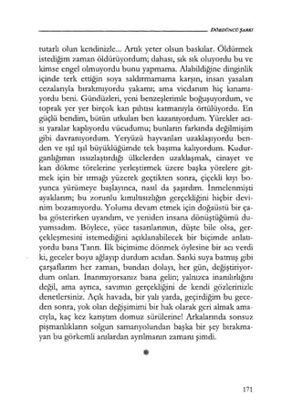 - - - - - - - - - - - - - - - - - - - - DÖRDÜNCÜŞARKI
tutarlı olun kendinizle... Artık yeter olsun baskılar. Öldürmek
istediğim zaman öldürüyordum; dahası, sık sık oluyordu bu ve
kimse engel olmuyordu bunu yapmama. Alabildiğine dinginlik
içinde terk ettiğin soya saldırmamama karşın, insan yasaları
cezalarıyla bırakmıyordu yakamı; ama vicdanım hiç kınamı­
yordu beni. Gündüzleri, yeni benzeşlerimle boğuşuyordum, ve
toprak yer yer birçok kan pıhtısı katmanıyla örtülüyordu. En
güçlü bendim, bütün utkuları ben kazanıyordum. Yürekler acı­
sı yaralar kaplıyordu vücudumu; bunların farkında değilmişim
gibi davranıyordum. Yeryüzü hayvanları uzaklaşıyordu ben-
den ve ışıl ışıl büyüklüğümde tek başıma kalıyordum. Kudur-
ganlığımın ıssızlaştırdığı ülkelerden uzaklaşmak, cinayet ve
kan dökme törelerine yerleştirmek üzere başka yörelere git-
mek için bir ırmağı yüzerek geçtikten sonra, çiçekli kıyı bo-
yunca yürümeye başlayınca, nasıl da şaşırdım. İnmelenmişti
ayaklarım; bu zorunlu kımıltısızlığın gerçekliğini hiçbir devi-
nim bozamıyordu. Yoluma devam etmek için doğaüstü bir ça-
ba gösterirken uyandım, ve yeniden insana dönüştüğümü du-
yumsadım. Böylece, yüce tasarılarımın, düşte bile olsa, ger-
çekleşmesini istemediğini açıklanabilecek bir biçimde anlatı­
yordu bana Tanrı. İlk biçimime dönmek öylesine bir acı verdi
ki, geceler boyu ağlayıp durdum acıdan. Sanki suya batmış gibi
çarşaflarını her zaman, bundan dolayı, her gün, değiştiriyor­
dum onları. İnanmıyorsanız bana gelin; yalnızca inanılırlığını
değil, ama ayrıca, savımın gerçekliğini de kendi gözlerinizle
denetlersiniz. Açık havada, bir yalı yarda, geçirdiğim bu gece-
den sonra, yok olan değişimimi bir hak olarak geri almak ama-
cıyla, kaç kez karıştım domuz sürülerine! Arkalarında sonsuz
pişmanlıkların solgun samanyolundan başka bir şey bırakma­
yan bu görkemli anılardan ayrılmanın zamanı şimdi.
171
 