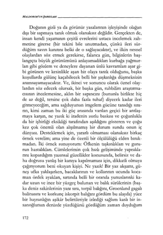 MALDOROR'UNŞARKILARI------------------
Doğanın gizli ya da görünür yasalarının işleyişinde olağan
dışı bir sapmaya tanık olmak olanaksız değildir. Gerçekten de,
insan kendi yaşamının çeşitli evrelerini ustaca incelemek zah-
metine girerse (bir tekini bile unutmadan, çünkü ileri sür-
düğüm savın kanıtını belki de o sağlayacaktır), ve ilkin nesnel
olaylardan söz etmek gerekirse, falanca gün, bilginlerin baş­
langıçta büyük görünümünü anlayamadıkları kurbağa yağmur­
ları gibi gözlem ve deneylere dayanan ünlü kavramları aşar gi-
bi görünen ve kesinlikle aşan bir olaya tanık olduğunu, başka
koşullarda gülünç kaçabilecek belli bir şaşkınlığa düşmeksizin
anımsayamayacaktır. Ve, ikinci ve sonuncu olarak öznel olay-
lardan söz edecek olursak, bir başka gün, ruhbilim araştırma­
cısının incelemesine, aklın bir sapıncını (bununla birlikte hiç
de az değil, tersine çok daha fazla tuhaf) diyecek kadar ileri
gitmeyeceğim, ama sağduyunun imgelem gücüne tanıdığı sını­
rın, kimi zaman bu iki güç arasında varılan geçici bir antlaş­
maya karşın, ne yazık ki iradenin zorlu baskısı ve çoğunlukla
da bir işbirliği eksikliği tarafından aşıldığını gösteren ve çoğu
kez çok önemli olan alışılmamış bir durum sundu onun iç
dünyası. Desteklemek için, yararlı olmaması olanaksız birkaç
örnek verelim; ama yine de özenli bir ölçülülüğü elden bırak­
madan. İki örnek sunuyorum: Öfkenin taşkınlıkları ve guru-
run hastalıkları. Cümlelerimin çok hızlı gelişiminde yaprakla-
rını kopardığım yazınsal güzellikler konusunda, belirsiz ve da-
ha doğrusu yanlış bir kanıya kapılmaması için, dikkatli olmaya
çağırıyorum beni okuyan kişiyi. Ne yazık! Bir yaz akşamı, gü-
neş ufka yaklaşırken, bacaklarının ve kollarının ucunda koca-
man ördek ayakları, sırtında belli bir oranda yunuslarınki ka-
dar uzun ve ince bir yüzgeç bulunan ve balık sürülerinin (baş­
ka deniz sakinlerinin yanı sıra, torpil balığını, Groenland gagalı
balinasını ve korkunç iskorpit balığını gördüm bu alayda) yüce
bir hayranlığın aşikar belirtileriyle izlediği sağlam kaslı bir in-
sanoğlunun denizde yüzdüğünü gördüğüm zaman duyduğum
172
 