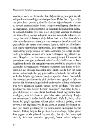 MALDOROR'UNŞARKILARI-----------------
kendisine zorla verilmiş olan bu olağanüstü şeylere pek istekle
sahip çıkmamış olduğunu bilmiyordum. Daha önce öğrendiği­
me göre, basit gerçek şudur: Bu'akışkan öğede hayatın uzama-
sı, kayalık anakaralardan kendi isteğiyle uzaklaşmış olan insan-
da (sapınçları, psikolojistlerin ve sakınım düşkünlerinin kolay-
ca anlayabildikleri çok can sıkıcı duygular yaratan anlatılmaz
bir küstahlıkla) ortaya çıkışının önemli anlarında itibaren, ol-
dukça bulanık bir bakışın, doğa bilimcilerin sınıflamalarında he-
nüz tanımlanmamış (ama, şu son varsayımı destekleyecek ba-
ğışlanabilir bir savım olmamasına karşın, belki de ölümlerin-
den sonra yayımlanan yapıtlarında, çok varsayımsal koşullarda
tasarlanmış) garip biçimli bir balık sanmasına yol açtığı bu nes-
nede göraüğüm, önemli ama temel olmayan değişiklikler ya-
rattı. Gerçekten de, bu kara-deniz yaratığını (çünkü kara-deniz
yaratığının varlığını yadsımak olanaksızdır) balıkların ve bali-
nagillerin dışında bir ben görüyordum; çünkü bu doğaüstü olay
yüzünden heyecanlanmış yüzümü seyretmek için duran, ve ken-
dilerinin de oldukça kalabalık ama sınırlı sayıda her tür balık
sürülerinden başka bir şey görmedikleri, belki de bir balina ağ­
zı kadar büyük ağızlarının yarığını açtıkları deniz üzerindeki
bir noktaya, yenilmezmiş gibi görünen ama gerçekte öyle ol-
mayan bir direnmeyle gözlerimi çevirmeden dikmiş olduğumu
boş yere anlamaya çalışan birkaç köylü gördüm. "Bu onları
güldürüyor, oysa benim benzim sararıyor" diyorlardı kendi il-
ginç dillerinde; ve tam olarak balıkların kırsal değişimine bak-
madığımı, ama bakışlarımın çok daha yakına yönelmiş olduğu­
nu anlamayacak kadar budala değillerdi. Öyle ki, ben, bakış­
larımı bu güçlü ağızların dikkat çekici açılışına çevirip, bütün
evrende bir dağ kadar ya da en azından yüksek bir burun ka-
dar (bir milim gerilemeyen şu sınırlamanın inceliğine hayran
olunuz, lütfen) büyük bir pelikan bulunmadıkça, hiçbir yırtıcı
kuş gagası ya da yabanıl hayvan ağzı, bu ağzı bir karış açık
ama iç karartıcı kraterleri geçmeyi, hatta onlara erişmeyi
174
 
