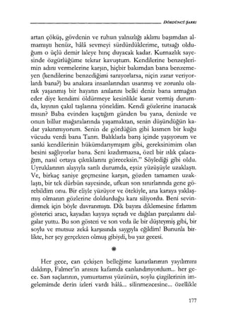 - - - - - - - - - - - - - - - - - - - - DÖRDÜNCÜŞARKI
artan çöküş, gövdenin ve ruhun yalnızlığı aklımı başımdan al-
mamıştı henüz, hala sevmeyi sürdürdüklerime, tutsağı oldu-
ğum o üçlü demir laleye hınç duyacak kadar. Kurnazlık saye-
sinde özgürlüğüme tekrar kavuştum. Kendilerine benzeşleri­
min adını vermelerine karşın, hiçbir bakımdan bana benzeme-
yen (kendilerine benzediğimi sanıyorlarsa, niçin zarar veriyor-
lardı bana?) bu anakara insanlarından usanmış ve zorunlu ola-
rak yaşanmış bir hayatın anılarını belki deniz bana armağan
eder diye kendimi öldürmeye kesinlikle karar vermiş ciurum-
da, kıyının çakıl taşlarına yöneldim. Kendi gözlerine inanacak
mısın? Baba evinden kaçtığım günden bu yana, denizde ve
onun billur mağaralarında yaşamaktan, senin düşündüğün ka-
dar yakınmıyorum. Senin de gördüğün gibi kısmen bir kuğu
vücudu verdi bana Tanrı. Balıklarla barış içinde yaşıyorum ve
sanki kendilerinin hükümdarıymışım gibi, gereksinimim olan
besini sağlıyorlar bana. Seni kızdırmazsa, özel bir ıslık çalaca-
ğım, nasıl ortaya çıktıklarını göreceksin." Söylediği gibi oldu.
Uyruklarının alayıyla sarılı durumda, eşsiz yüzüşüyle uzaklaştı.
Ve, birkaç saniye geçmesine karşın, gözden tamamen uzak-
laştı, bir tek dürbün sayesinde, ufkun son sınırlarında gene gö-
rebildim onu. Bir eliyle yüzüyor ve ötekiyle, ana karaya yaklaş­
mış olmanın gözlerine doldurduğu kanı siliyordu. Beni sevin-
dirmek için böyle davranmıştı. Dik bayıra diklemesine fırlattım
gösterici aracı, kayadan kayaya sıçradı ve dağılan parçalarını dal-
galar yuttu. Bu son gösteri ve son veda ile bir düşteymiş gibi, bir
soylu ve mutsuz zeka karşısında saygıyla eğildim! Bununla bir-
likte, her şey gerçekten olmuş gibiydi, bu yaz gecesi.
Her gece, can çekişen belleğime kanatlarımın yayılımını
daldırıp, Falmer'in anısını kafamda canlandırıyordum... her ge-
ce. Sarı saçlarının, yumurtamsı yüzünün, soylu çizgilerinin im-
gelemimde derin izleri vardı hala... silinmezcesine... özellikle
177
 