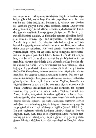 MALDOROR'UN ŞARKILARI-----------------
sarı saçlarının. Uzaklaştırın, uzaklaştırın haydi şu kaplumbağa
bağası gibi cilalı, saçsız başı. On dört yaşındaydı o ve ben an-
cak bir yaş daha büyüktüm. Sussun şu iç karartıcı ses. Neden
ele vermeye geliyor beni? Ama konuşan benim. Düşüncemi
dile getirmek için kendi dilimi kullanınca, dudaklarımın kımıl­
dadığını ve kendimin konuştuğunu görüyorum. Ve benim, bir
gençlik öykümü anlatan, ve pişmanlık acısının yüreğime işledi­
ğini duyan... benim, eğer yanılmıyorsam... benim konuşan.
Ancak bir yaş büyüktüm. Anıştırmada bulunduğum kim öy-
leyse? Bir geçmiş zaman arkadaşım, sanırım. Evet, evet, adını
daha önce de söyledim... Altı harfi yeniden hecelemek istemi-
yorum, hayır, hayır. Bir yaş daha büyük olduğunu tekrarlama-
nın da bir yararı yok. Kini biliyor bunu? Gene de tekrarlaya-
lım, ama kederli bir mırıltıyla: Ancak bir yaş büyüktüm. O za-
man bile, hayatın güçlüklerle dolu yolunda, açıkça benden da-
ha güçsüz bir varlığa kötü davranmaktan çok, yaşamını bana
bağlayan kişiye destek olmanın nedeniydi, bedensel gücümün
üstünlüğü. Gerçekten, sanırım benden daha güçsüzdü... O za-
man bile. Bir geçmiş zaman arkadaşım, sanırım. Bedensel gü-
cümün üstünlüğü... her gece... özellikle sarı saçları. Kel kafalar
görmüş olan birden çok insan vardır. Yaşlılık, hastalık, acı
(üçü birlikte ya da ayrı ayrı) bu olumsuz olguyu doyurucu bi-
çimde anlatırlar. Bu konuda kendisine danışsam, bir bilginin
bana vereceği yanıt, en azından, budur. Yaşlılık, hastalık, acı.
Ama, bir gün, hançerimi bir kadının göğsüne saplamak üzere
kaldırdığımda, elimi tuttuğu için, onu demir bir ~olla yakala-
dığımı, havada öylesine bir hızla çevirirken saçlarının elimde
kaldığını ve merkezkaç gücüyle fırlayan vücudunun gidip bir
meşe gövdesine çarptığını bilmiyor değilim (ben de bilginim)...
Bir gün saçlarının elimde kaldığını bilmiyor değilim. Ben de
bilginim. Evet, evet, daha önce söylemiştim adını. Vücudu mer-
kezkaç gücüyle fırladığında, bir gün iğrenç bir iş yapmış oldu-
ğumu bilmiyor değilim. On dört yaşındaydı o. Ben, bir zihin-
178
 