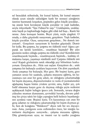 - - - - - - - - - - - - - - - - - - - - D Ö R D Ü N C ÜŞARKI
sel bozukluk nöbetinde, bir kutsal kalıntı, bir kutsal emanet
olarak uzun süredir sakladığım kanlı bir nesneyi yüreğimin
üzerine bastırarak koşarken, peşimden gelen küçük çocuklar...
taş atarak beni kovalayan küçük çocuklar ve yaşlı kadınlar,
acıyla inliyorlardı: "İşte Falmer'in saçı." Uzaklaştırın, uzaklaş­
tırın haydi şu kaplumbağa bağası gibi cilalı kel başı... Kanlı bir
nesne. Ama konuşan benim. Beyzi yüzü, soylu çizgileri. O
sırada, o daha güçsüzdü sanıyorum, gerçekten. Yaşlı kadınlar,
küçük çocuklar. Oysa, sanıyorum gerçekten.., Ne demek isti-
yorum?.. Gerçekten sanıyorum ki benden güçsüzdü. Demir
bir kolla. Bu çarpma, bu çarpma mı öldürdü onu? Ağaca çar-
parak mı kırıldı kemikleri... onarılmaz biçimde? Bir atlet
gücünün neden olduğu çarpma mı öldürdü onu? Kemiklerinin
onarılmayacak biçimde... onarılmayacak biçimde... kırılmış ol-
malarına karşın, yaşamayı sürdürdü mü? Çarpma öldürdü mü
onu? Kapalı gözlerimin tanık olmadığı şeyi bilmekten korku-
yorum. Gerçekten de... Hele sarı saçları. Gerçekten de... artık
yatışmaz bir bulunçla uzaklara kaçıyorum. On dört yaşındaydı.
Artık yatışmaz bir bulunçla. Her gece. Bir beşinci katta, gece
yarısının sessiz bir saatinde, çalışma masasına eğilmiş, ün ka-
zanmaya can atan bir genç adam, ne olduğunu çıkartamadığı
bir hışırtı duyunca, düşüncelerinden ve tozlu el yazmalarından
ağırlaşmış başını bütün yönlere çevirir; ama, hiçbir şey, çok
hafif olmasına karşın gene de duymuş olduğu şeyin nedenini
açıklayacak hiçbir belirgin ipucu yok. Sonunda, tavana doğru
yükselen mumun dumanının, çevredeki havada, duvara çakıl­
mış bir çiviye takılı bir kağıt yaprağını belli belirsiz hışırdattığı­
nın ayırdına varır. Beşinci katta. Ün kazanmaya can atan bir
genç adamın ne olduğunu çıkartamadığı bir hışırtı duyması gi-
bi, ben de kulağıma "Maldoror!" diyen tatlı bir ses duyuyo-
rum. Ama, yanılgısını sona erdirmeden önce, bir sineğin ka-
natlarını duyduğunu sanıyordu... çalışma masasına eğilmiş.
Düş görmüyorum oysa; ne önemi var ki canfes yatağıma
179
 