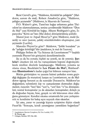 MALDOROR'UN ŞARKILARI------------------
Rene Crevel'e göre, "Maldoror, Kötülük'ün şafağıdır" (Mal-
doror, aurore du mal). Robert Amadou'ya göre, "Maldoror,
şafağın şeytanıdır" (Maldoror, le Mauvais de l'aurore).
P.O. Walzer'e göre, Tanrı'nın bağışı anlamına gelen The-
odore'un olumsuzlanması, tersine çevrilmesidir Maldoror: "Don
du Mal" yani Kötülük'ün bağışı. Albano Rodrigues'e göre, İs­
panyolca "Kötü acı"nın (Mal dolar) dönüştürülmüş şeklidir.
Marcel Jean ve Arpad Mezei'ye10 göre Maldoror, mald Qa-
netli) ve oror (aurore, şafak) sözcüklerinden oluşmuştur, yani
şeytandır (Lucifer).
Marcelin Pleynet'ye görel1 Maldoror, "Şafak bunalımı" ya
da "şafağın kötülüğü"dür (maldoror, le mal de l'aurore).
Philippe Sollers de "La Science de Lautreamont"12 başlıklı
yazısında Pleynet'nin görüşünü desteklemektedir.
Şu ya da bu yorum; hiçbiri ne yeterli, ne de yetersiz. Şar­
kılar'ı okurken tek tek bu varsayımların hepsini doğrulayabi­
lecek nitelikte dizelerle karşılaşacağız. Maldoror, yorumu ne
olursa olsun, Baudelaire'in Les Fleurs du Mal'i, Rimbaud'-
nun Illuminations'u kadar çoğul bir bilmece sunuyor bize.
Bütün görünüşlere ve yazarın birinci şarkıdan sonra geçir-
diği deği~e Qa mutation) karşın ne Lautreamont, ne de Mal-
doror tıpatıp benzeri ya da suretidir Ducasse'ın. Maldoror'un
değişimleri; eylemlerin kip ve zamanlarının durmadan değiş­
meleri; öznenin "ben"den "sen"e, "sen"den "o"na dönüşüm­
leri; teatral konuşmalar ya da aktarılan konuşmalar; dolaylı ya
da doğrudan biçem, bize, gerçek ve tek kılavuzun okur oldu-
ğunu gösteriyor. Kendini okuma ortamında bir yere yerleştire­
cek ve kendisine bir bakış açısı seçecek olan okurdur.
İyi ama, yazar ve yarattığı kişinin eytişimine ilişkin olarak
Faust'da "Sonuçta, kendi yarattığımız yaratıklara bağımlıyız"
111 Lautrcamont, O::uvres Completes, Ed. Eric Losfeld, 1971.
11 M. Plcynct, agc.
" Criıkıuc, Octolırc 1967, No: 245.
18
 