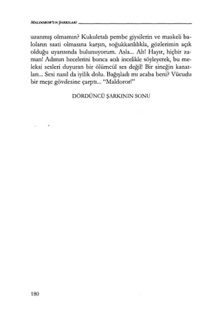 MALDOROR'UN ŞARKILARI-----------------
uzanmış olmamın? Kukuletalı pembe giysilerin ve maskeli ba-
loların saati olmasına karşın, soğukkanlılıkla, gözlerimin açık
olduğu uyarısında bulunuyorum. Asla... Ah! Hayır, hiçbir za-
man! Adımın hecelerini bunca acılı incelikle söyleyerek, bu me-
leksi sesleri duyuran bir ölümcül ses değil! Bir sineğin kanat-
ları... Sesi nasıl da iyilik dolu. Bağışladı mı acaba beni? Vücudu
bir meşe gövdesine çarptı... "Maldoror!"
DÖRDÜNCÜ ŞARKININ SONU
180
 