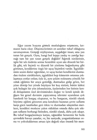 Eğer yazım hoşuna gitmek mutluluğuna erişmezse, kız­
masın bana okur. Düşüncelerimin en azından tuhaf olduğunu
savunuyorsun. Gerçeği söylüyorsun, saygıdeğer insan; ama yan
tutan bir gerçek. Oysa, hangi bol kepçe yanlış ve yanılgı kay-
nağı tam bir yan tutan gerçek değildir! Sığırcık sürülerinin,
tıpkı bir tek önderin sesine kesinlikle uyan sıkı düzenli bir bir-
lik gibi, tek biçimli ve düzenli bir yönleme bağımlıymış gibi
görünen, kendilerine özgü bir uçuş biçimleri vardır. İçgüdüle­
rinin sesini dinler sığırcıklar, ve uçuş hızları kendilerini durma-
dan ötelere sürüklerken, içgüdüleri hep kümenin ortasına yak-
laşmaya zorlar onları; öyle ki, aynı çekim noktasına yönelik bir
ortak eğilimin bir araya getirdiği, durmadan gidip gelen, her
yöne dönüp her yönde büyüyen bir kuş sürüsü, bütün kitlesi
çok belirgin bir yön izlemeksizin, üyelerinden her birinin ken-
di dolaşımının özel deviniminden doğan ve kendi içinde de-
ğişen bir genel devinim yapıyormuş izlenimi uyandıran çok
hareketli bir burgaç oluşturur, ve bu burgacın, sürekli olarak
büyüme eğilimi gösteren ama kendisini bastıran çevre safların
karşı gücü tarafından geri itilen ve durmadan sıkıştırılan mer-
kezi, kendileri merkeze yakın oldukları oranda daha çok sıkı­
şan safların herhangi birinden, sürekli olarak, daha çok sıkışır.
Bu tuhaf burgaçlanmaya karşın, sığırcıklar benzersiz bir hızla
çevredeki havayı yararlar, ve, bir saniyede, yorgunluklarının so-
nu ve yolculuklarının amacı için değerli olan önemli bir men-
183
 