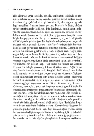 MALDOROR'UN ŞARKILARI------------------
zile ulaşırlar. Aynı şekilde, sen de, şarkılarımı söyleyiş yönte-
mime takma kafanı. Ama, inan ki, şiirimin temel sesleri, anlak
üzerindeki gerçek haklarını yitirmezler. Ayrıksı olguları genel-
leştirmeyelim, fazlasını istemiyorum. Bununla birlikte, olağan
şeyler sınıfındandır kişiliğim. Hiç kuşkusuz, senin yazın anla-
yışınla benim anlayışımın iki aşırı ucu arasında, bir ara sonsuz-
lukları vardır bunların, ve bölümleri çoğaltmak kolaydır; ama
böyle bir şey yapmanın bir yararı olmazdı, ve, artık, düşünül­
düğü biçimde yani yoğun bir biçimde anlaşılmayınca usçul ol-
maktan çıkan yüksek düzeyde bir felsefe anlayışı için bir yan-
lışlık ve dar görüşlülük tehlikesi oluşmuş olurdu. Coşku ile içe
dönük bir mizacın gözlemcisi iç soğukluğunu nasıl bağdaştıra­
cağını biliyorsun; bununla birlikte, kendi açımdan, kusursuz bu-
luyorum seni... Ne var ki beni anlamak istemiyorsun! Sağlığın
yerinde değilse, öğüdümü dinle (en iyisini senin için ayırdım),
ve kırlarda bir gezinti yap. Can sıkıcı bir takasa ne dersin?
Dinlenmiş kafayla yanıma gel, hava aldıktan sonra. Ağlama ar-
tık; üzmek istemiyorum seni. Sevginin belli bir noktaya kadar
şarkılarımdan yana olduğu doğru, değil mi dostum? Öyleyse,
öteki basamakları aşmana kim engel oluyor? Senin beğeninle
benimkisi arasındaki sınırın ayırdına varmak olanaksız; hiçbir
zaman algılayamayacaksın onu. Böyle bir sınır da yok zaten.
Öyleyse, inatla, bu, yobazlık kaynağı katırın güzel kızıyla bir
bağdaşıklık antlaşması imzalamanın olanaksız olmadığını dü-
şün (soruna şöyle bir dokunuyorum yalnızca). Bir budala ol-
madığını bilmeseydim, böyle bir sitemde bulunmazdım sana.
Sarsılmaz sandığın bir belitin kıkırdaksı bağası içinde pinekle-
yerek çürüyüp gitmek yararlı değil senin için. Seninkine koşut
olan başka sarsılmaz belitler de var. Karamelaya (doğanın bu
güzelim güldürüsü) karşı belli bir düşkünlüğün varsa, kimse
bir suç olarak düşünmeyecek bunu; ama, daha güçlü ve daha bü-
yük şeylere yetenekli zekaları biber ve arseniği yeğleyenlerin,
bir soreks'" ya da bir küpün yüzeylerinin konuşkan açıklaması
184
 