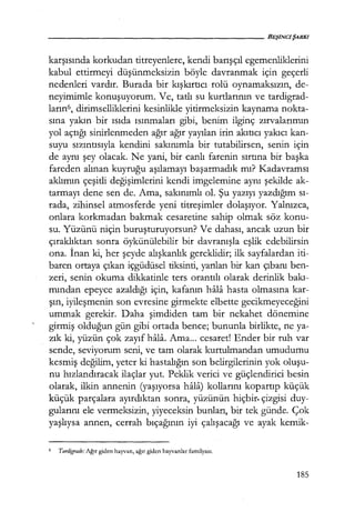 karşısında korkudan titreyenlere, kendi barışçıl egemenliklerini
kabul ettirmeyi düşünmeksizin böyle davranmak için geçerli
nedenleri vardır. Burada bir kışkırtıcı rolü oynamaksızın, de-
neyimimle konuşuyorum. Ve, tatlı su kurtlarının ve tardigrad-
ların6, dirimselliklerini kesinlikle yitirmeksizin kaynama nokta-
sına yakın bir ısıda ısınmaları gibi, benim ilginç zırvalarımın
yol açtığı sinirlenmeden ağır ağır yayılan irin akıtıcı yakıcı kan-
suyu sızıntısıyla kendini sakınımla bir tutabilirsen, senin için
de aynı şey olacak. Ne yani, bir canlı farenin sırtına bir başka
fareden alınan kuyruğu aşılamayı başarmadık mı? Kadavramsı
aklımın çeşitli değişimlerini kendi imgelemine aynı şekilde ak-
tarmayı dene sen de. Ama, sakınımlı ol. Şu yazıyı yazdığım sı­
rada, zihinsel atmosferde yeni titreşimler dolaşıyor. Yalnızca,
onlara korkmadan bakmak cesaretine sahip olmak söz konu-
su. Yüzünü niçin buruşturuyorsun? Ve dahası, ancak uzun bir
çıraklıktan sonra öykünülebilir bir davranışla eşlik edebilirsin
ona. İnan ki, her şeyde alışkanlık gereklidir; ilk sayfalardan iti-
baren ortaya çıkan içgüdüsel tiksinti, yarılan bir kan çıbanı ben-
zeri, senin okuma dikkatinle ters orantılı olarak derinlik bakı­
mından epeyce azaldığı için, kafanın hala hasta olmasına kar-
şın, iyileşmenin son evresine girmekte elbette gecikmeyeceğini
ummak gerekir. Daha şimdiden tam bir nekahet dönemine
girmiş olduğun gün gibi ortada bence; bununla birlikte, ne ya-
zık ki, yüzün çok zayıf hala. Ama... cesaret! Ender bir ruh var
sende, seviyorum seni, ve tam olarak kurtulmandan umudumu
kesmiş değilim, yeter ki hastalığın son belirgilerinin yok oluşu­
nu hızlandıracak ilaçlar yut. Peklik verici ve güçlendirici besin
olarak, ilkin annenin (yaşıyorsa hala) kollarını kopartıp küçük
küçük parçalara ayırdıktan sonra, yüzünün hiçbir. çizgisi duy-
gularını ele vermeksizin, yiyeceksin bunları, bir tek günde. Çok
yaşlıysa annen, cerrah bıçağının iyi çalışacağı ve ayak kemik-
6 Tardigrade: Ağır giden hayvan, ağır giden hayvanlar familyası.
185
 