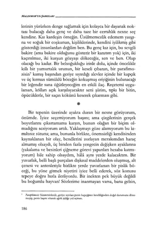 MAL!JOROR'UN ŞARKILARI------------------
lerinin yürürken denge sağlamak için kolayca bir dayanak nok-
tası bulacağı daha genç ve daha taze bir cerrahlık nesne seç
kendine. Kız kardeşin örneğin. Üzülmemezlik edemem yazgı­
na ve soğuk bir coşkunun, kişiliklerinde, kendini iyilikmiş gibi
gösterdiği insanlardan değilim ben. Bu genç kız için, bu sevgili
bakire (ama bakire olduğunu gösterir bir kanıtım yok) için, iki
kaçınılmaz, iki kurşun gözyaşı dökeceğiz, sen ve ben. Olup
olacağı bu kadar. Bir belsoğukluğu irinle dolu, içinde öncelikle
kıllı bir yumurtalık urunun, bir keseli çıbanın, bir parafımo­
zisin7 kamış başından geriye sıyırdığı alevler içinde bir kapçık
ve üç kırmızı sümüklü böceğin kokuşmuş eriyiğinin bulunacağı
bir leğendir sana öğütleyeceğim en etkili ilaç. Reçetemi uygu-
larsan, k6lları açık karşılayacaktır seni şiirim, tıpkı bir bitin,
öpücüklerle, bir saçın kökünü keserek çıkarması gibi.
Bir tepenin üzerinde ayakta duran bir nesne görüyorum,
önümde. İyice seçemiyorum başını; ama çizgilerinin gerçek
boyutlarını çıkartamama karşın, bunun olağan bir biçim ol-
madığını seziyorum artık. Yaklaşmayı göze alamıyorum bu kı­
mıltısız sütuna; ama, bununla birlikte, önemsizliği kendisinden
kaynaklanan bir olay, bendlerini zorlayan merakımdan haraç
almamış olsaydı, üç binden fazla yengecin değişken ayaklarına
(yakalama ve besinleri çiğneme görevi yapanları hesaba katmı­
yorum) bile sahip olsaydım, hfila aynı yerde kalacaktım. Bir
yuvarlak, belli başlı parçaları dışkısal maddelerden oluşmuş, alt
çenesi ve antenleriyle birlikte yerde yuvarlanan bir pislik bö-
ceği, bu yöne gitmek niyetini iyice belli ederek, söz konusu
tepeye doğru hızla ilerliyordu. Bir inekten pek büyük değildi
bu boğumlu hayvan! Sözlerime inanmayan varsa, bana gelsin,
7
Paraphimosis: Sünnetsizlerde, geriye sıyrılan penis kapçığmın kendiliğinden doğal durumuna döne-
meyip, penis başını sıkarak ağrılı şişliğe yol açması.
186
 