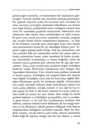 göstereceğim kanıtlarla, en kanmazların bile kuşkularını gide-
receğim. Uzaktan izledim onu, merakımı saklayıp gizlemeden.
Ne yapmak istiyordu acaba bu kocaman kara yuvarlak? Ey
okur, kavrama yeteneğiyle durmadan böbürlenen sen (haksız
yere değil elbette), yanıtlayabilir misin sorduğum soruyu? Ama
zorlu bir sınamadan geçirmek istemiyorum, bilmecelere olan
tutkusuyla ünlü sabrını. Sana verebileceğim en hafif cezanın,
bu gizin sana, ancak çok sonra, yaşamının sonunda, yatağının
baş ucunda ölümle felsefe tartışmalarına başlayınca... ve belki
de bu bölümün sonunda ayan olunacağını (sana ayan olacak)
sana göstermekten başka bir şey olmadığını bilmen yeter. Te-
penin eteğine gelmişti pislik böceği. Ardı sıra yürüyordum, ama
olay yerinden hala çok uzaktaydım; çünkü, her zaman açlık sı­
kıntısı çekmelerine karşın, yırtıcı martıların iki kutbu çevrele-
yen denizlerden hoşlanmaları ve ılıman bölgelere ancak bir
rastlantı sonucu gitmeleri gibi, rahattım ben de, ağır ağır yürü-
yordum. Ama, neyin nesiydi peki, kendisine doğru ilerlediğim
bedensel varlık? Pelicaninae familyasının dört belirgin türü
kapsadığını biliyordum. Yani, sümsük kuşu, pelikan, karabatak
ve kutan kuşunu. Gördüğüm kül rengimsi biçim bir sümsük
kuşu değildi. Gördüğüm esnek kitle bir kutan kuşu değildi. Bak-
tığım billurlaşmış gövde bir karabatak değildi. Görüyordum
onu şimdi, beyninde halkasal çıkıntı bulunmayan adamı! Çok
uzun, geniş, dışbükey, tırnaklı, kabarık ve ucu eğri bu haç te-
peli gagayı; bu dişli ve dik kenar süslerini; bu ucuna yakın ke-
simi çatallı alt çeneyi; bu zarsı deriyle dolu aralığı; bu bütün
gerdanı kaplayan ve alabildiğine gevşeyebilen, sarı ve çuvalım­
sı geniş keseyi; ve bu çok dar, uzunlamasına, nerdeyse fark
edilmez, olukçuk halinde burun deliklerini, ilk kez hangi kavu-
rucu ya da dondurucu ülkede görmüş olduğumu belli belirsiz
araştırıyordum belleğimin kıvrımları arasında. Basit bir akci-
ğerle soluyan, vücudu kıllı bu canlı varlık, yalnızca omuzlarına
kadar değil de tepeden tırnağa tam bir kuş olsaydı, o zaman
187
 