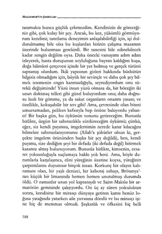 MALIJOROR'UNŞARKILARI------------------
tanımakta bunca güçlük çekmezdim. Kendinizin de göreceği­
niz gibi, çok kolay bir şey. Ancak, bu kez, yükümlü görmüyo-
rum kendimi; tanıtlama deneyimin anlaşılabilirliği için, içi dol-
durulmamış bile olsa bu kuşlardan birinin çalışma masamın
üzerinde bulunması gerekirdi. Bir tanesini bile edinebilecek
kadar zengin değilim oysa. Daha önceki varsayımı adım adım
izleyerek, hasta duruşunun soyluluğuna hayran kaldığım kuşa,
doğa bilimleri çerçevesi içinde bir yer bulmuş ve gerçek türünü
saptamış olurdum. İkili yapısının gizleri hakkında büsbütün
bilgisiz olmadığım için, büyük bir sevinçle ve daha çok şey bil-
mek istemenin engin kanmazlığıyla, seyrediyordum onu sü-
rekli değişiminde! Yüzü insan yüzü olmasa da, bir böceğin iki
uzun dokunaç telleri gibi güzel buluyordum onu; daha doğru­
su hızlı bir gömme, ya da sakat organların onarım yasası; ve
özellikle, kokuşabilir bir sıvı gibi! Ama, çevresinde olan biteni
umursamadan, pelikan kafasıyla hep önüne bakıyordu yaban-
cı! Bir başka gün, bu öykünün sonunu getireceğim. Bununla
birlikte, üzgün bir sabırsızlıkla sürdüreceğim öykümü; çünkü,
eğer, siz kendi payınıza, imgelemimin nerede karar kılacağını
bilmekte sabırsızlanıyorsanız (Allah'a şükürler olsun ki, ger-
çekte imgelem ürününden başka bir şey değildi), ben, kendi
payıma, size dediğim şeyi bir defada (iki defada değil) bitirmek
kararını almış bulunuyorum. Bununla birlikte, kimsenin, cesa-
ret yoksunluğuyla suçlamaya hakkı yok beni. Ama, böyle du-
rumlarla karşılaşınca, elini yüreğinin üzerine koysa, yüreğinin
çarpıntılarını duyumsar birçok insan. Korkunç bir olayın kah-
ramanı olan, bir yaşlı denizci, bir kabotaj subayı, Brötanya'-
nın küçük bir limanında hemen hemen unutulmuş durumda
öldü. O zamanlar uzun yol kaptanıydı ve Saint-Malolu bir ar-
matörün gemisinde çalışıyordu. On üç ay süren yolculuktan
sonra, kendisine bir mirasçı dünyaya getiren karısı henüz lo-
ğusa yatağında yatarken aile yuvasına döndü ve bu mirasçı işi­
ne hiç de memnun olmadı. Şaşkınlık ve öfkesini hiç belli
188
 