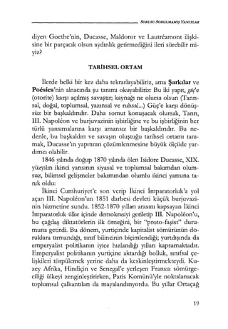 - - - - - - - - - - - - - - - SORUSU SORULMAMIŞ YANITLAR
diyen Goethe'nin, Ducasse, Maldoror ve Lautreamont ilişki­
sine bir parçacık olsun aydınlık getirmediğini ileri sürebilir mi-
yiz?
TARİHSEL ORTAM
İlerde belki bir kez daha tekrarlayabiliriz, ama Şarkılar ve
Poesies'nin alnacında şu tanımı okuyabiliriz: Bu iki yapıt, gü(e
(otorite) karşı açılmış savaştır; kaynağı ne olursa olsun (Tanrı­
sal, doğal, toplumsal, yazınsal ve ruhsal...) Güç'e karşı dönüş­
süz bir başkaldırıdır. Daha somut konuşacak olursak, Tanrı,
III. Napolfon ve burjuvazinin işbirliğine ve bu işbirliğinin her
türlü yansımalarına karşı amansız bir başkaldırıdır. Bu ne-
denle, bu başkaldırı ve savaşın oluştuğu tarihsel ortamı tanı­
mak, Ducasse'ın yapıtının çözümlenmesine büyük ölçüde yar-
dımcı olabilir.
1846 yılında doğup 1870 yılında ölen Isidore Ducasse, XIX.
yüzyılın ikinci yarısının siyasal ve toplumsal bakımdan olum-
suz, bilimsel gelişmeler bakımından olumlu ikinci yarısına ta-
nık oldu:
İkinci Cumhuriyet'e son verip İkinci İmparatorluk'a yol
açan III. Napoleon'un 1851 darbesi devleti küçük burjuvazi-
nin hizmetine sundu. 1852-1870 yılla:rı arasını kapsayan İkinci
İmparatorluk ülke içinde demokrasiyi geriletip III. Napoleon'u,
bu çağdaş diktatörlerin ilk örneğini, bir "proto-faşist" duru-
muna getirdi. Bu dönem, yurtiçinde kapitalist sömürünün do-
ruklara tırmandığı, sınıf bilincinin biçimlendiği; yurtdışında da
emperyalist politikanın iyice hızlandığı yılları kapsamaktadır.
Emperyalist politikanın yurtiçine aktardığı bolluk, sınıfsal çe-
lişkileri törpülemek yerine daha da keskinleştirmekteydi. Ku-
zey Afrika, Hindiçin ve Senegal'e yerleşen Fransız sömürge-
ciliği ülkeyi zenginleştirirken, Faris Komünü'yle noktalanacak
toplumsal çalkantıları da mayalandırıyordu. Bu yıllar Ortaçağ
19
 
