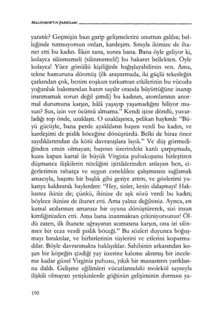 MALlJOROR'UNŞARKILARI------------------
yaratık? Geçmişin bazı garip gelişmelerini unuttun galiba; bel-
leğinde tutmuyorsun onları, kardeşim. Sırayla ikimize de iha-
net etti bu kadın. İlkin sana, sonra bana. Bana öyle geliyor ki,
kolayca silinmemeli (silinmemeli!) bu hakaret bellekten. Öyle
kolayca! Yüce gönüllü kişiliğinle bağışlayabilirsin sen. Ama,
tekne hamuruna dönmüş (ilk araştırmada, iki güçlü tekerleğin
çarkından çok, benim coşkun tutkumun etkilerinin bu vücudu
yoğunluk bakımından hatırı sayılır oranda büyüttüğüne inanıp
inanmamak sorun değil şimdi) bu kadının, atomlarının anor-
mal durumuna karşın, hala yaşayıp yaşamadığını biliyor mu-
sun? Sus, izin ver öcümü almama." Kendi işine döndü, yuvar-
ladığı top önde, uzaklaştı. O uzaklaşınca, pelikan haykırdı: "Bü-
yü gücüyle, bana perde ayaklıların başını verdi bu kadın, ve
kardeşimi de pislik böceğine dönüştürdü. Belki de biraz önce
saydıklarımdan da kötü davranışlara layık." Ve düş görmedi-
ğinden emin olmayan; başının üzerindeki kanlı çarpışmada,
kuzu kapan kartal ile büyük Virginia puhukuşunu birleştiren
düşmanca ilişkilerin niteliğini işittiklerinden anlayan ben, ci-
ğerlerimin rahatça ve uygun esneklikte çalışmasını sağlamak
amacıyla, başımı bir başlık gibi geriye attım, ve gözlerimi yu-
karıya kaldırarak haykırdım: "Hey, sizler, kesin dalaşmayı! Hak-
lısınız ikiniz de; çünkü, ikinize de aşk sözü verdi bu kadın;
böylece ikinize de ihanet etti. Ama yalnız değilsiniz. Ayrıca, en
kutsal acılarınızı amansız bir oyuna dönüştürerek, sizi insan
kimliğinizden etti. Ama bana inanmaktan çekiniyorsunuz! Öl-
dü zaten, ilk ihanete uğrayanın acımasına karşın, ona izi silin-
mez bir ceza verdi pislik böceği." Bu sözleri duyunca boğuş­
mayı bıraktılar, ve birbirlerinin tüylerini ve etlerini koparma-
dılar. Böyle davranmakta haklıydılar. Sahibinin arkasından ko-
şan bir köpeğin çizdiği yay üzerine kaleme alınmış bir incele-
me kadar güzel Virginia puhusu, yıkık bir manastırın yarıkları­
na daldı. Gelişme eğilimleri vücutlarındaki molekül sayısıyla
ilişkili olmayan yetişkinlerde göğüsün gelişiminin durması ya-
190
 