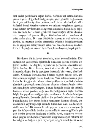 sası kadar güzel kuzu kapan kartal, havanın üst katmanlarında
gözden yitti. Doğal bulmadığım için, yüce gönüllü bağışlaması
beni çok etkilemiş olan pelikan, sanki insan denizcilerin dik-
katlerini kendi üzerine çekmek ve onların yazgılarını uğursuz
büyücülerin sevdasından esirgemek amacıyla, bulunduğu tepe-
nin üzerinde bir fenerin görkemli kayıtsızlığını almış, durma:..
dan karşıya bakıyordu. Hayat kitabından adları karalanacak
dört varlık daha. Bir kası büsbütün kopardım sol kolumdan,
çünkü, bu mutsuz dörtlü karşısında öylesine duygulanmıştım
ki, ne yaptığımı bilmiyordum artık. Ve, onların dışkısal madde-
lerden oluştuğuna inanan ben. Ben, koca hayvan, haydi yürü.
Bir durup bir başlayan yokoluşu, insan yeteneklerinin: Dü-
şüncenizin varsaymak eğiliminde olmasına karşın, sözcük de-
ğildir bunlar. Hiç değilse, başkalarına benzeyen sözcükler de-
ğildir bunlar. Bir cellattan, kendi derisini diri diri yüzmesini
isteyerek, doğru bir iş yaptığına inanacak biri varsa, elini kal-
dırsın. Ölümün kurşunlarına bilerek bağrını açacak kişi, gü-
lümsemenin keyfiyle başını kaldırsın. Yara izleri arayacak göz-
lerim; bu kaçığın vücudunu titizce yoklamak için dikkatlerinin
tümünü toplayacak parmaklarım; alnımın atlasına beyin zifos-
ları sıçradığını saptayacağını. Bütün dünyada böyle bir şehitlik
budalası insan yoktur, değil mi? Kendiliğimden hiçbir zaman
böyle bir şey denemediğim için, ne demek olduğunu bilmiyo-
rum gülmenin. Bununla birlikte, bir yerlerde böyle bir adamın
bulunduğunu ileri süren birine rastlamam kısmet olsaydı, du-
daklarımın yayılmayacağı savında bulunmak nasıl da düşünce­
sizlik olurdu? Kimsenin kendi yaşamı için arzu etmeyeceği
şey, bir kahpe talihle benim payıma düştü. Acının gölünde yü-
zen benim gövdem değil; geç o halde. Ama, yoğun ve her za-
man gergin bir düşünce yüzünden duygusuzlaşıyor ruhum; bir
bataklığın kurbağaları gibi haykırıyor, aç gözlü telli turna ve aç
191
 