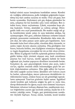 balıkçıl sürüsü suyun kamışlarına kondukları zaman. Kendini
ele verdiğine aldırmaksızın, pufla ördeğinin göğsünden kopar-
tılmış kuş tüyü yatakta uyuyana ne mutlu. Otuz yılı geçti, ben
henüz uyumadım. Söylenmesi çok güç doğum günümden bu
yana, uzlaşmaz bir kin besledim uyku veren tahtalara. Ben is-
tedim bunu, kimse suçlanmasın. Çabuk, soyunalım boşa çık­
mış kuşkuları. Görün, alnımdaki şu solmuş çelengi. Diren-
genlik ördü onu zayıf parmaklarıyla. Bir maden eriyiği seli gi-
bi, kemiklerimin içinde yakıcı öz suyu kalıntıları aktıkça, hiç
uyumayacağım. Her gece, yıldızlara bakmaya zorlarım kurşuni
gözümü, penceremin camlarından. Kendimden daha emin ola-
yım diye, bir tahta parçası ayırır şişkin göz kapaklarımı. Aynı
durumda bulur beni söken şafak, vücudum dikey durumda, ve
ayakta soğuk duvarın alçısına yaslanmış. Düş gördüğüm olur
bazen, bununla birlikte, ama kişiliğimin sönmeyen duygusunu
ve özgür duygulanma yeteneğimi bir tek an bile olsun yitirme-
den. Biliniz ki gölgenin fosforlu açılarında gizlenen karabasan,
güdük kalmış eliyle yüzümü okşayan ateş, kanlı cırnaklarını
çıkartan her rezil hayvan, sürekli uğraşma kalımlı bir besin
sağlamak için, bunları çepeçevre döndüren istencimdir benim.
Gerçekten de, aşırı güçsüzlüğünde öcünü alan atom, irade-i
cüz'iye, oğulları arasında alıklık bulunmadığını güçlü bir yet-
kiyle doğrulamaktan çekinmez. Dün iğdiş edilen bir hayvan-
dan daha aşağıdır uyanan kimse. Şimdiden selvi kokusu yayan
bu kasları, uykusuzluğun, mezar çukurunun derinliklerine sü-
rüklenmesine karşın, zekanın beyaz yer altı gömütlüğü tapınak­
larını açmayacak Tanrı'nın gözlerine hiçbir zaman. İçgüdüsel
olarak kendimi açık kollarına attığım bu gizli ve soylu tüze,
durup dinlenmeden bu iğrenç suçun izini sürmemi buyuruyor.
Sakınımsız ruhumun korkunç düşmanı ben, yasaklıyorum mut--
suz böğürlerime çayırın çiği üzerinde yatmayı, kıyıda bir el fe-
nerinin yakıldığı saatte. Yengin, geri püskürtüyorum tuzakla-
rını ikiyüzlü haşhaşın. Sonuç olarak, kesindir, kendi kendini
192
 
