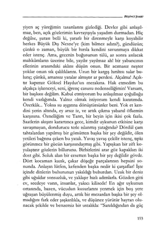 yiyen aç yüregımın tasarılarını gizlediği. Devler gibi anlaşıl­
maz, ben, açık gözlerimin kavrayışıyla yaşadım durmadan. Hiç
değilse, şurası belli ki, yararlı bir direnmeyle karşı koyabilir
herkes Büyük Dış Nesne'ye (kim bilmez adını?), gündüzün;
çünkü o zaman, büyük bir hırsla kendini savunmaya dikkat
eder istenç. Ama, gecenin buğusunun tülü, az sonra asılacak
mahkumların üzerine bile, yayılır yayılmaz ah! bir yabancının
ellerinin arasındaki aklını düşün onun. Bir acımasız neşter
yoklar onun sık çalılıklarını. Uzun bir kargış hırıltısı salar bu-
lunç; çünkü, amansız yaralar almıştır ar perdesi. Alçalma! Açık­
tır kapımız Göksel Haydut'un merakına. Hak etmedim bu
alçakça işkenceyi, seni, iğrenç casusu nedenselliğimin! Varsam,
bir başkası değilim. Kabul etmiyorum bu anlaşılmaz çoğulluğu
kendi varlığımda. Yalnız olmak istiyorum kendi kanıtımda.
Özerklik... Yoksa su aygırına dönüştürsünler beni. Yok et ken-
dini yerin altında, ey arsız iz, ve artık çıkma yabanıl öfkemin
karşısına. Öznelliğim ve Tanrı, bir beyin için ikisi çok fazla.
Saatlerin akışını karartınca gece, kimdir uykunun etkisine karşı
savaşmayan, dondurucu terle ıslanmış yatağında? Dördül çam
tahtalardan yapılmış bir gömütten başka bir şey değildir, ölen
yetileri bağrına çeken bu yatak. Yavaş yavaş çekilir istenç, tıpkı
görünmez bir gücün karşısındaymış gibi. Yapışkan bir zift ko-
yulaştırır gözlerin billurunu. Birbirlerini arar göz kapakları iki
dost gibi. Soluk alan bir cesetten başka bir şey değildir gövde.
Dört kocaman kazık, çakar döşeğe parçalarının hepsini so-
nunda. Anlayın lütfen, kefenden başka ne.dir ki çarşaflar! İşte
içinde dinlerin buhurunun yakıldığı buhurdan. Uzak bir deniz
gibi uğuldar sonsuzluk, ve yaklaşır hızlı adımlarla. Gözden gitti
ev, secdeye varın, insanlar, yakıcı kilisede! En ağır uykunun
ortasında, bazen, vücudun kusurlarını yenmek için boş yere
uğraşan büyülenmiş duyu, artık bir mezardan başka bir şey ol-
madığını fark eder şaşkınlıkla, ve düşünce yürütür hayran olu-
nacak şekilde ve benzersiz bir ustalıkla: "Sanıldığından da güç
193
 