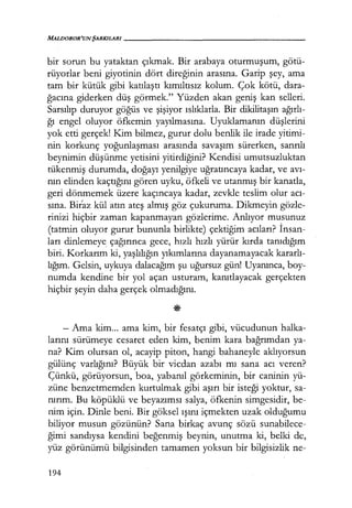 MALDOROR'UNŞARKILARI------------------
bir sorun bu yataktan çıkmak. Bir arabaya oturmuşum, götü-
rüyorlar beni giyotinin dört direğinin arasına. Garip şey, ama
tam bir kütük gibi katılaştı kımıltısız kolum. Çok kötü, dara-
ğacına giderken düş görmek." Yüzden akan geniş kan selleri.
Sarsılıp duruyor göğüs ve şişiyor ıslıklarla. Bir dikilitaşın ağırlı­
ğı engel oluyor öfkemin yayılmasına. Uyuklamanın düşlerini
yok etti gerçek! Kim bilmez, gurur dolu benlik ile irade yitimi-
nin korkunç yoğunlaşması arasında savaşım sürerken, sanrılı
beynimin düşünme yetisini yitirdiğini? Kendisi umutsuzluktan
tükenmiş durumda, doğayı yenilgiye uğratıncaya kadar, ve avı­
nın elinden kaçtığını gören uyku, öfkeli ve utanmış bir kanatla,
geri dönmemek üzere kaçıncaya kadar, zevkle teslim olur acı­
sına. Biraz kül atın ateş almış göz çukuruma. Dikmeyin gözle-
rinizi hiçbir zaman kapanmayan gözlerime. Anlıyor musunuz
(tatmin oluyor gurur bununla birlikte) çektiğim acıları? İnsan­
ları dinlemeye_ çağırınca gece, hızlı hızlı yürür kırda tanıdığım
biri. Korkarım ki, yaşlılığın yıkımlarına dayanamayacak kararlı­
lığım. Gelsin, uykuya dalacağım şu uğursuz gün! Uyanınca, boy-
numda kendine bir yol açan usturanı, kanıtlayacak gerçekten
hiçbir şeyin daha gerçek olmadığını.
- Ama kim... ama kim, bir fesatçı gibi, vücudunun halka-
larını sürümeye cesaret eden kim, benim kara bağrımdan ya-
na? Kim olursan ol, acayip piton, hangi bahaneyle aklıyorsun
gülünç varlığını? Büyük bir vicdan azabı mı sana acı veren?
Çünkü, görüyorsun, boa, yabanıl görkeminin, bir caninin yü-
züne benzetmemden kurtulmak gibi aşırı bir isteği yoktur, sa-
nırım. Bu köpüklü ve beyazımsı salya, öfkenin simgesidir, be-
nim için. Dinle beni. Bir göksel ışını içmekten uzak olduğumu
biliyor musun gözünün? Sana birkaç avunç sözü sunabilece-
ğimi sandıysa kendini beğenmiş beynin, unutma ki, belki de,
yüz görünümü bilgisinden tamamen yoksun bir bilgisizlik ne-
194
 