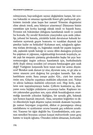 MALDOROR'UNŞARKILARI------------------
nılmıyorum; başvurduğum sayısız değişimlere karşın, bir son-
suz haksızlık ve amansız egemenlik feneri gibi parlayacak göz-
lerimin önünde yılan başın her zaman! Yönetim dizginlerini
eline almak istedi, ama bilmiyor yönetmeyi! Dünyanın bütün
yaratıkları için korku kaynağı olmak istedi ve başardı bunu.
Evrenin tek hükümdarı olduğunu kanıtlamak istedi ve yanıldı
bu konuda. Ey zavallı! Kürelerin yüzeyinden aynı anda yükse-
lip, yabanıl bir kanatla, yıkılabilir kulak davulunun kabarık ke-
narlarını sıyırtarak geçen homurtu ve tuzakları duymak için
şimdiye kadar ne bekledin? Kolumun seni, soluğunda ağı.lan­
mış tozlara devireceği, ve, bağrından zararlı bir yaşamı koparta-
rak, şaşkınlık içinde baktığı ve sessiz dilini damağına çivileyen
bu çırpıhan et yığınının, soğukkanlılığı korumak koşuluyla, ar-
tık yaşlı bir meşenin çürümüş gövdesinden başka bir şeye ben-
zemeyeceğini üzgün yolcuya kanıtlamak için, burkulmalarla
delik deşik olmuş cesedini yol ortasına bırakacağım gün uzak
değil! Varlığının karşısında beni tutan nasıl bir acıma düşün­
cesi? Benden uzak dursan iyi olur, diyorum sana, ve git yıka sı­
nırsız utancını yeni doğmuş bir çocuğun kanında. İşte alış­
kanlıkların senin. Sana yaraşır şeyler. Git... yürü her zaman
önün sıra. Göçebe yaşamaya mahkum ediyorum seni. Yalnız
ve ailesiz kalmaya mahkum ediyorum seni. Hep ilerle, ayak-
ların seni taşıyamayıncaya kadar. Çöllerin kumlarını aş, dün-
yanın sonu hiçliğin yıldızlarını yutuncaya kadar. Kaplanın ini-
nin yakınından geçerken sen, eşsiz ahlak bozukluğunun oturt-
malığı üzerinde yükselen kişiliğine, bir aynada gibi, bakmak
için hemen kaçmak isteyecek. Ama, sarayımın böğürtlen ve de-
ve dikenleriyle kaplı döşeme taşları önünde durmanı buyurdu-
ğu zaman buyurgan yorgunluk, dikkat et paramparça olmuş
sandallarına ve ayaklarının ucuna basarak geç sofaların zerafe-
tini. Yararsız bir öğüt değildir bu. Uyandırabilirsin, eski şato­
nun temelleri boyunca uzanan kurşun mahzenlerde yatan genç
karımı ve küçük oğlumu. Önceden önlem almazsan, korkutabi-
196
 