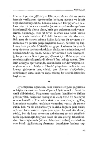 lirler seni yer altı çığlıklarıyla. Ellerinden alınca, akıl sır ermez
istencin varlıklarını, öğrenecekler korkunç gücünü ve hiçbir
kuşkuları kalmayacak bu konuda; ama, sen Esirgeyici'den bek-
lememişlerdi bunca acımasızlık (ve son veda kanıtlamıştı bana
inançlarını)! Ne olursa olsun, hızla geç, atalarımın şanlı yontu-
larının bulunduğu, zümrüt tavan kakmalı ama soluk armalı
boş ve sessiz salonları. Öfkelidir bu mermer vücutlar sana.
Bak, nasıl da havaya kalkmış kolları kışkırtıcı bir savunma du-
rumunda, ve gururla geriye kaykılmış başları. Sezdiler hiç kuş­
kusuz bana yaptığın kötülüğü, ve, geçecek olursan bu yontul-
muş kitlelerin üzerinde durdukları altlıkların el eriminden, seni
beklemektedir öç, orada. Konuş, savunmanın bana söyleyece-
ği bir şey varsa. Şimdi çok geç ağlamak için. Daha uygun du-
rumlarda ağlamak gerekirdi, elverişli fırsat çıktığı zaman. Göz-
lerin açıldıysa eğer sonunda, kendin karar ver davranışının so-
nuçlarının neler olduğuna. Elveda! yalıyarların meltemini so-
lumaya gidiyorum ben; çünkü, yarı tıkanmış akciğerlerim,
seninkinden daha sakin ve daha erdemli bir seyirlik istiyorlar,
haykırarak.
Ey anlaşılmaz oğlancılar, bana düşmez sövgüler yağdırmak
o büyük alçalmanıza; bana düşmez küçümsemek o huni bi-
çimli dübürünüzü. Kaçınılmaz cezalarını kendileriyle birlikte
getirsin yeter, pençesine düştüğünüz utanç verici ve neredeyse
onmaz hastalıklar. Dar kafalı aktörenin bulucuları, siz, gülünç
kurumların yasacıları, uzaklaşın yanımdan, yansız bir ruhum
çünkü ben. Ve siz delikanlılar ya da daha doğrusu genç kızlar;
açıklayın bana, nasıl ve niçin (ama uygun bir uzaklıkta durun,
çünkü, ben de karşı koyamam tutkularıma) yeşerdi yürekleri-
nizde öç, insanlığın böğrüne böyle bir yara çelengi takacak ka-
dar. Davranışlarınızla (ki ben ululuyorum onları!) utandırdınız
onu kendi oğullarından; abartılmış duyarlığınız kadınca şaş-
197
 