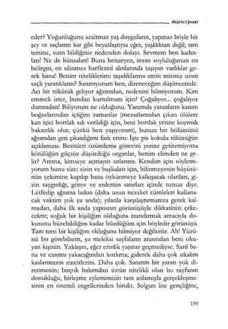 - - - - - - - - - - - - - - - - - - - - - BEŞiNCiŞARKI
eder? Yoğunluğunu azaltmaz yaş duyguların, yapmaz böyle bir
şey ve saçlarım kar gibi beyazlaştıysa eğer, yaşlılıktan değil; tam
tersine, sizin bildiğiniz nedenden dolayı. Sevmem ben kadın­
ları! Ne de hünsaları! Buna benzeyen, insan soyluluğunun en
belirgin, en silinmez harflerini alınlarında taşıyan varlıklar ge-
rek bana! Benim niteliklerimi taşıdıklarına emin misiniz uzun
saçlı yaratıkların? Sanmıyorum ben, direneceğim düşüncemde.
Acı bir tükürük geliyor ağzımdan, nedenini bilmiyorum. Kim
emmek ister, bundan kurtulmam için? Çoğalıyor... çoğalıyor
durmadan! Biliyorum ne olduğunu. Yanımda yatanların kanını
boğazlarından içtiğim zamanlar (mezarlarından çıkan ölülere
kan içici hortlak adı verildiği için, beni hortlak yerine koymak
haksızlık olur; çünkü ben yaşıyorum), bunun bir bölümünü
ağzımdan geri çıkardığımı fark ettim: İşte pis kokulu tükürüğün
açıklaması. Besinleri özümleme görevini yerine getiremiyorsa
kötülüğün güçsüz düşürdüğü organlar, benim elimden ne ge-
lir? Amma, kimseye açmayın sırlarımı. Kendim için söylemi-
yorum bunu size; sizin ve başkaları için, bilinmeyenin büyüsü-
nün çekimine kapılıp bana öykünmeye kalkışacak olanları, gi-
zin saygınlığı, görev ve erdemin sınırları içinde tutsun diye.
Lütfedip ağzıma bakın (daha uzun nezaket cümleleri kullana-
cak vaktim yok şu anda); yılanla karşılaştırmanıza gerek kal-
madan, daha ilk anda yapısının görünüşüyle dikkatinizi çeke-
cektir; soğuk bir kişiliğim olduğuna inandırmak amacıyla do-
kusunu büzebildiğim kadar büzdüğüm için böyledir görünüşü.
Tam tersi bir kişiliğim olduğunu bilmiyor değilsiniz. Ah! Yüzü-
nu bir görebilsem, şu meleksi sayfaların arasından beni oku-
yan kişinin. Yaklaşın, eğer erinlik yaşınız geçmediyse. Sarıl ba-
na ve canımı yakacağından korkma; giderek daha çok sıkalım
kaslarımızın zincirlerini. Daha çok. Sanırım bir yararı yok di-
renmenin; birçok bakımdan üstün nitelikli olan bu sayfanın
donukluğu, birleşme eylemimizin tam anlamıyla gerçekleşme­
sinin en önemli engellerinden biridir. Solgun lise gençliğine,
199
 