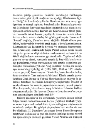 MALIJOROR'UNŞARKILARI------------------
Parisinin yıkılıp günümüz Parisinin kurulduğu; Printemps,
Samaritaine gibi büyük mağazaların açıldığı; Uluslararası İşçi­
ler Birliği'nin kurulduğu yıllardır. Bunların yanı sıra sanayi ge-
lişmekte ve sanayi toplumu kurulmaktadır. Bunlara koşut ola-
rak Mendeleev kimyasal maddeleri sınıflandırarak bilimsel ça-
lışmaların önünü açmış, Darwin de Türlerin Kokeni (1866 yılın­
da Fransa'da ikinci baskısı yapıldı) ile insan kavramına zihin-
leri ve ruhları sarsan dindışı bir görüş getirmiştir. İnsan artık
"kutsal" değildir, Tanrı'nın sureti değildir. Klasik dünya yıkı­
lırken, burjuvazinin öncülük ettiği çağcıl dünya kurulmaktadır.
Lautreamont'un Şarkılar'da biyoloji ve bilimlere başvurması­
nın, Ducasse'ın Poesies'de başta Pascal olmak üzere klasik
dünyanın yazar ve düşünürlerine saldırmasının nedenlerini bu
köklü değişimlerde aramamız gerekmektedir. Toplumsal deği­
şimlere koşut olarak, romantik estetik iki bin yıllık klasik este-
tiği parçalamış, yerine burjuvazinin yeni estetik değerlerini ge-
tirmiştir; romantizme yol açan "çağ bunalımı" Oe mal du siecle),
aynı zamanda gerçekçiliği de (1815, 1830, 1848 ve 1851 olayla-
rından geçerek) hazırlamıştır. Devrimler, bastırılan devrimler,
karşı-devrimler: Tam anlamıyla bir kaos! I<Iasik estetik parça-
lanırken Grek-Roma ve Yahudi-Hıristiyan insan anlayışı dayı­
kılmış, felsefede pozitivizm konuşmaya başlamıştır. İnsanın iç
ve dış dünyası bir sarsıntı yaşamaktadır; insan, nesnel gerçek-
likler karşısında, bir atılım ve kaçış ikilisini ve ikilemini birlikte
duyumsamaktadır. Bu kaosun Ducasse-Lautreamont'un yapı­
tına yansımadığını kim ileri sürebilir?
Isidore Ducasse'ın bu dönemdeki yaşamına ilişkin somut
bilgilerimizin bulunmamasına karşın, yapıtının muhalif yapı­
sı, onun toplumsal muhalefetin içinde olduğunu düşünmemi­
ze olanak veriyor. Bu görüşü güçlendiren bazı veriler de var:
Bir düelloda III. Napoleon'un amcası Prens Pierre Bonaparte
tarafından öldürülen ve yüz bin kişinin katıldığı cenaze töreni
bir ayaklanmaya dönüşen gazeteci Victor Noir'ın adı Poesies
20
 