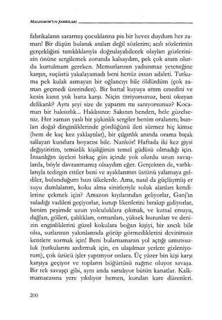 MALDOROR'UNŞARKILARI------------------
fabrikaların sararmış çocuklarına pis bir heves duydum her za-
man! Bir düşün bulanık anıları değil sözlerim; acılı sözlerimin
gerçekliğini tanıklıklarıyla doğrulayabilecek olayları gözlerini-
zin önüne sergilemek zorunda kalsaydım, pek çok anım olur-
du kurtulmam gereken. Memurlarının yadsınmaz yeteneğine
karşın, suçüstü yakalayamadı beni henüz insan adaleti. Tutku-
ma pek kulak asmayan bir oğlancıyı bile öldürdüm (çok za-
man geçmedi üzerinden). Bir battal kuyuya attım cesedini ve
kesin kanıt yok bana karşı. Niçin titriyorsunuz, beni okuyan
delikanlı? Aynı şeyi size de yaparım mı sanıyorsunuz? Koca-
man bir haksızlık... Haklısınız: Sakının benden, hele güzelse-
niz. Her zaman yaslı bir şişkinlik sergiler benim oralarım; bun-
ları doğa} dinginliklerinde gördüğünü ileri sürmez hiç kimse
(hem de kaç kez yaklaştılar), bir çılgınlık anında orama bıçak
sallayan kundura boyacısı bile. Nankör! Haftada iki kez giysi
değiştiririm, temizlik kişiliğimin temel güdüsü olmadığı için.
İnsanlığın üyeleri birkaç gün içinde yok olurdu uzun savaş­
larda, böyle davranmamış olsaydım eğer. Gerçekten de, varlık­
larıyla tedirgin ettiler beni ve ayaklarımın üstünü yalamaya gel-
diler, bulunduğum bazı ülkelerde. Ama, nasıl da güçlüymüş er
suyu damlalarım, koku alma sinirleriyle soluk alanları kendi-
lerine çekmek için? Amazon kıyılarından geliyorlar, Ganj'ın
suladığı vadileri geçiyorlar, kutup likenlerini bırakıp gidiyorlar,
benim peşimde uzun yolculuklara çıkmak, ve kutsal ersuyu,
dağları, gölleri, çalılıkları, ormanları, yüksek burunları ve deni-
zin enginliklerini güzel kokulara boğan kişiyi, bir ancık bile
olsa, surlarının yakınlarında görüp görmediklerini devinimsiz
kentlere sormak için! Beni bulamamanın yol açtığı umutsuz-
luk (tutkularını azdırmak için, en ulaşılmaz yerlere gizleniyo-
rum), çok üzücü işler yaptırıyor onlara. Üç yüzer bin kişi karşı
karşıya geçiyor ve topların böğürtüsü nağme oluyor savaşa.
Bir tek savaşçı gibi, aynı anda sarsılıyor bütün kanatlar. Kalk-
mamacasına yere yıkılıyor hemen, kurulan kare düzenleri.
200
 