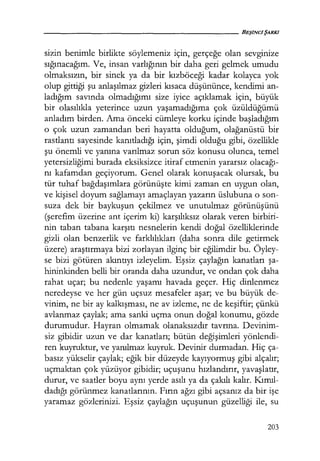 sizin benimle birlikte söylemeniz için, gerçeğe olan sevginize
sığınacağım. Ve, insan varlığının bir daha geri gelmek umudu
olmaksızın, bir sinek ya da bir kızböceği kadar kolayca yok
olup gittiği şu anlaşılmaz gizleri kısaca düşününce, kendimi an-
ladığım savında olmadığımı size iyice açıklamak için, büyük
bir olasılıkla yeterince uzun yaşamadığıma çok üzüldüğümü
anladım birden. Ama önceki cümleye korku içinde başladığım
o çok uzun zamandan beri hayatta olduğum, olağanüstü bir
rastlantı sayesinde kanıtladığı için, şimdi olduğu gibi, özellikle
şu önemli ve yanına varılmaz sorun söz konusu olunca, temel
yetersizliğimi burada eksiksizce itiraf etmenin yararsız olacağı­
nı kafamdan geçiyorum. Genel olarak konuşacak olursak, bu
tür tuhaf bağdaşımlara görünüşte kimi zaman en uygun olan,
ve kişisel doyum sağlamayı amaçlayan yazarın üslubuna o son-
suza dek bir baykuşun çekilmez ve unutulmaz görünüşünü
(şerefim üzerine ant içerim ki) karşılıksız olarak veren birbiri-
nin taban tabana karşıtı nesnelerin kendi doğal özelliklerinde
gizli olan benzerlik ve farklılıkları (daha sonra dile getirmek
üzere) araştırmaya bizi zorlayan ilginç bir eğilimdir bu. Öyley-
se bizi götüren akıntıyı izleyelim. Eşsiz çaylağın kanatları şa­
hininkinden belli bir oranda daha uzundur, ve ondan çok daha
rahat uçar; bu nedenle yaşamı havada geçer. Hiç dinlenmez
neredeyse ve her gün uçsuz mesafeler aşar; ve bu büyük de-
vinim, ne bir ay kalkışması, ne av izleme, ne de keşiftir; çünkü
avlanmaz çaylak; ama sanki uçma onun doğal konumu, gözde
durumudur. Hayran olmamak olanaksızdır tavrına. Devinim-
siz gibidir uzun ve dar kanatları; bütün değişimleri yönlendi-
ren kuyruktur, ve yanılmaz kuyruk. Devinir durmadan. Hiç ça-
basız yükselir çaylak; eğik bir düzeyde kayıyormuş gibi alçalır;
uçmaktan çok yüzüyor gibidir; uçuşunu hızlandırır, yavaşlatır,
durur, ve saatler boyu aynı yerde asılı ya da çakılı kalır. Kımıl­
dadığı görünmez kanatlarının. Fırın ağzı gibi açsanız da bir işe
yaramaz gözlerinizi. Eşsiz çaylağın uçuşunun güzelliği ile, su
203
 