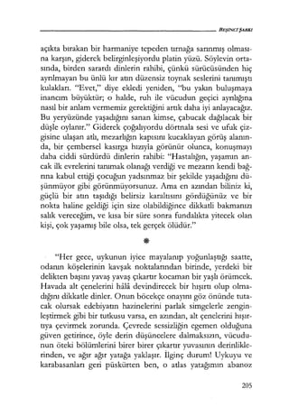açıkta bırakan bir harmaniye tepeden tırnağa sarınmış olması­
na karşın, giderek belirginleşiyordu platin yüzü. Söylevin orta-
sında, birden sarardı dinlerin rahibi, çünkü sürücüsünden hiç
ayrılmayan bu ünlü kır atın düzensiz toynak seslerini tanımıştı
kulakları. "Evet," diye ekledi yeniden, "bu yakın buluşmaya
inancım büyüktür; o halde, ruh ile vücudun geçici ayrılığına
nasıl bir anlam vermemiz gerektiğini artık daha iyi anlayacağız.
Bu yeryüzünde yaşadığını sanan kimse, çabucak dağılacak bir
düşle oylanır." Giderek çoğalıyordu dörtnala sesi ve ufuk çiz-
gisine ulaşan atlı, mezarlığın kapısını kucaklayan görüş alanın­
da, bir çembersel kasırga hızıyla görünür olunca, konuşmayı
daha ciddi sürdürdü dinlerin rahibi: "Hastalığın, yaşamın an-
cak ilk evrelerini tanımak olanağı verdiği ve mezarın kendi bağ­
rına kabul ettiği çocuğun yadsınmaz bir şekilde yaşadığını dü-
şünmüyor gibi görünmüyorsunuz. Ama en azından biliniz ki,
güçlü bir atın taşıdığı belirsiz karaltısını gördüğünüz ve bir
nokta haline geldiği için size olabildiğince dikkatli bakmanızı
salık vereceğim, ve kısa bir süre sonra fundalıkta yitecek olan
kişi, çok yaşamış bile olsa, tek gerçek ölüdür."
"Her gece, uykunun iyice mayalanıp yoğunlaştığı saatte,
odanın köşelerinin kavşak noktalarından birinde, yerdeki bir
delikten başını yavaş yavaş çıkartır kocaman bir yaşlı örümcek.
Havada alt çenelerini hala devindirecek bir hışırtı olup olma-
dığını dikkatle dinler. Onun böcekçe onayını göz önünde tuta-
cak olursak edebiyatın hazinelerini parlak simgelerle zengin-
leştirmek gibi bir tutkusu varsa, en azından, alt çenelerini hışır­
tıya çevirmek zorunda. Çevrede sessizliğin egemen olduğuna
güven getirince, öyle derin düşüncelere dalmaksızın, vücudu-
nun öteki bölümlerini birer birer çıkartır yuvasının derinlikle-
rinden, ve ağır ağır yatağa yaklaşır. İlginç durum! Uykuyu ve
karabasanları geri püskürten ben, o atlas yatağımın abanoz
205
 