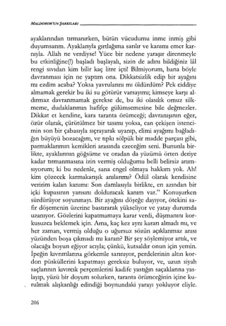 MALDOROR'UN ŞARKILARI------------------
ayaklarından tırmanırken, bütün vücudumu inme inmiş gibi
duyumsarım. Ayaklarıyla gırtlağıma sarılır ve kanımı emer kar-
nıyla. Allah ne verdiyse! Yüce bir nedene yaraşır direnmeyle
bu etkinliğine(!) başladı başlayalı, sizin de adını bildiğiniz lal
rengi sıvıdan kim bilir kaç litre içti! Bilmiyorum, bana böyle
davranması için ne yaptım ona. Dikkatsizlik edip bir ayağını
mı ezdim acaba? Yoksa yavrularını mı öldürdüm? Pek ciddiye
almamak gerekir bu iki su götürür varsayımı; kimseye karşı al-
dırmaz davranmamak gerekse de, bu iki olasılık omuz silk-
meme, dudaklarımın hafifçe gülümsemesine bile değmezler.
Dikkat et kendine, kara taranta örümceği; davranışının eğer,
özür olarak, çürütülmez bir tasımı yoksa, can çekişen istenci-
min son bir çabasıyla sıçrayarak uyanıp, elimi ayağımı bağladı­
ğın büyüyü bozacağım, ve tıpkı sölpük bir madde parçası gibi,
parmaklarımın kemikleri arasında ezeceğim seni. Bununla bir-
likte, ayaklarının göğsüme ve oradan da yüzümü örten deriye
kadar tırmanmasına izin vermiş olduğumu belli belirsiz anım­
sıyorum; ki bu nedenle, sana engel olmaya hakkım yok. Ah!
kim çözecek karmakarışık anılarımı? Ödül olarak kendisine
veririm kalan kanımı: Son damlasıyla birlikte, en azından bir
içki kupasının yarısını dolduracak kanım var." Konuşurken
sürdürüyor soyunmayı. Bir ayağını döşeğe dayıyor, ötekini sa-
fir döşemenin üzerine bastırarak yükseliyor ve yatay durumda
uzanıyor. Gözlerini kapatmamaya karar verdi, düşmanını kor-
kusuzca beklemek için. Ama, kaç kez aynı kararı almadı mı, ve
her zaman, vermiş olduğu o uğursuz sözün açıklanmaz anısı
yüzünden boşa çıkmadı mı kararı? Bir şey söylemiyor artık, ve
olacağa boyun eğiyor acıyla; çünkü, kutsaldır onun için yemin.
İpeğin kıvrımlarına görkemle sarınıyor, perdelerinin altın kor-
don püsküllerini kapatmayı gereksiz buluyor, ve, uzun siyah
saçlarının kıvırcık perçemlerini kadife yastığın saçaklarına yas-
layıp, yüzü bir doyum solurken, taranta örümceğinin içine ku-
rulmak alışkanlığı edindiği boynundaki yarayı yokluyor eliyle.
206
 