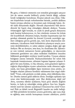 Bu gece, o bitimsiz emmenin son temsilini göreceğini umuyor
(siz de umun onunla birlikte!); çünkü biricik dileği, cellatın
kendi varlığından kurtulması. Hoşnut edecek onu ölüm. Oda-
nın köşelerinin kavşak noktalarından birinde, yerdeki delikten
başını yavaşça çıkartan şu kocaman yaşlı örümceğe bakın. Ar-
tık öykü dünyasında değiliz. Havada altçenelerini hala devin-
direcek bir hışırtı olup olmadığını dikkatle dinliyor. Taranta
örümceğiyle ilgili konuda, ne yazık ki şimdi gerçek dünyasına
ayak basmış bulunuyoruz, ve, her cümlenin sonuna bir ünlem
imi koyabilecek olmamıza karşın, bundan kaçınmamız için bir
gerekçe olmamak gerekir bu durum! Çevrede sessizliğin ege-
men olduğuna güven getirdi; işte, öyle derin düşüncelere dal-
maksızın, vücudunun öteki bölümlerini çıkartıyor sırayla yuva-
sının derinliklerinden, ve yalnız adamın yatağına doğru ağır ağır
ilerliyor. Bir an duruyor, ama kısa, bu duraklama anı. İşkence­
ye son vermek zamanının henüz gelmediğini, ve işkencenin
sürmesini gerektiren usa yakın nedenleri mahkuma önceden
bildirmek gerektiğini söylüyor kendi kendine. Uyuyan adamın
kulağının yanına tırmandı. Söyleyeceklerinden bir tekini bile
kaçırmak istemiyorsanız, aklınızın kapısını kapatan yabancı il-
gileri bir yana bırakın, ve hiç olmazsa, sizin gerçekten ilgilene-
ceğinizi düşündüğüm tiyatro sahnelerine tanık olmanızı sağla­
yarak, size karşı gösterdiğim ilgiye memnun olun; çünkü, an-
lattığım olayları yalnızca kendime saklamama kim engel olabi-
lirdi? "Uyan, eski günlerin sevdalı yalımı, etleri dökülmüş iske-
let. Durma zamanı geldi adaletin elinin. İstediğin açıklama için
uzun süre bekletmeyeceğiz seni. Bizi dinliyorsun, değil mi?
Ama, oynatma ellerini ayaklarını; büyü gücü altında değilsin
henüz, ve kafa içi erksizliğin sürüp gidiyor: Son kez. İmgele­
minde nasıl bir izlenim uyandırıyor Elsseneur'ün yüzü? Unut-
tun! Peki şu kibirli tavırlı Reginald'ı kazıdın mı sadık belleği­
ne? Bak perdelerin kıvrımları arasına gizlenmiş; ağzı sana doğ­
ru eğilmiş; ama seninle konuşmaya cesaret edemiyor, çünkü
207
 