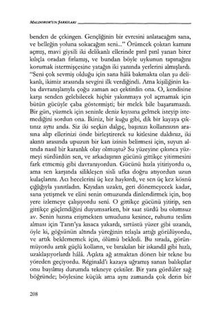 MALDOROR'UN ŞARKILARI------------------
benden de çekingen. Gençliğinin bir evresini anlatacağım sana,
ve belleğin yoluna sokacağım seni..." Örümcek çoktan karnını
açmış, mavi giysili iki delikanlı ellerinde pırıl pırıl yanan birer
kılıçla oradan fırlamış, ve bundan böyle uykunun tapınağını
korumak istermişçesine yatağın iki yanında yerlerini almışlardı.
"Seni çok sevmiş olduğu için sana hala bakmakta olan şu deli-
kanlı, ikimiz arasında sevgini ilk verdiğindi. Ama kişiliğinin ka-
ba davranışlarıyla çoğu zaman acı çektirdin ona. O, kendisine
karşı senden gelebilecek hiçbir yakınmaya yol açmamak için
bütün gücüyle çaba göstermişti; bir melek bile başaramazdı.
Bir gün, yüzmek için seninle deniz kıyısına gelmek isteyip iste-
mediğini sordun ona. İkiniz, bir kuğu gibi, dik bir kayaya çık­
tınız aynı anda. Siz iki seçkin dalgıç, başınızı kollarınızın ara-
sına alıp ellerinizi önde birleştirerek su kitlesine daldınız, iki
akıntı arasında upuzun bir kan izinin belirmesi için, suyun al-
tında nasıl bir karanlık olay olmuştu? Su yüzeyine çıkınca yüz-
meyi sürdürdün sen, ve arkadaşının gücünü gittikçe yitirmesini
fark etmemiş gibi davranıyordun. Gücünü hızla yitiriyordu o,
ama sen karşında silikleşen sisli ufka doğru atıyordun uzun
kulaçlarını. Acı hecelerini üç kez haykırdı, ve sen üç kez kösnü
çığlığıyla yanıtladın. Kıyıdan uzaktı, geri dönemeyecek kadar,
sana yetişmek ve elini senin omuzunda dinlendirmek için, boş
yere izlemeye çalışıyordu seni. O gittikçe gücünü yitirip, sen
gittikçe güçlendiğini duyumsarken, bir saat sürdü bu olumsuz
av. Senin hızına erişmekten umudunu kesince, ruhunu teslim
alması için Tanrı'ya kısaca yakardı, sırtüstü yüzer gibi uzandı,
öyle ki, göğsünün altında yüreğinin telaşla attığı görülüyordu,
ve artık beklememek için, ölümü bekledi. Bu sırada, görün-
müyordu artık güçlü kolların, ve bırakılan bir iskandil gibi hızlı,
uzaklaşıyorlardı hala. Açıkta ağ atmaktan dönen bir tekne bu
yöreden geçiyordu. Reginald'ı kazaya uğramış sanan balıkçılar
onu bayılmış durumda tekneye çektiler. Bir yara gördüler sağ
böğründe; böylesine küçük ama aynı zamanda çok derin bir
208
 