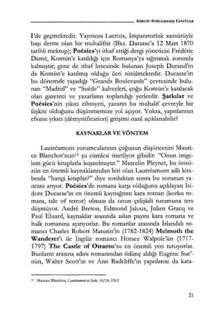 - - - - - - - - - - - - - - - - SORUSU SORULMAMIŞ YANITLAR
l'de geçmektedir. Yayıncısı Lacroix, İmparatorluk sansürüyle
başı dertte olan bir muhaliftir (Bkz. Darasse'a 12 Mart 1870
tarihli mektup); Poesies'yi ithaf ettiği dergi yöneticisi Frederic
Dame, Komün'e katıldığı için Romanya'ya sığınmak zorunda
kalmıştır; gene de ithaf listesinde bulunan Joseph Durand'ın
da Komün'e katılmış olduğu ileri sürülmektedir. Ducasse'ın
bu dönemde yaşadığı "Grands Boulevards" çevresinde bulu-
nan "Madrid" ve "Suede" kahveleri, çoğu Komün'e katılacak
olan gazeteci ve yazarların toplandığı yerlerdir. Şarkılar ve
Poesies'nin yıkıcı zihniyeti, yazarın bu muhalif çevreyle bir
ilişkisi olduğunu düşünmemize yol açıyor. Yoksa, yapıtlarının
efsane yıkıcı (demystification) girişimi nasıl açıklanabilir?
KAYNAKLAR VE YÖNTEM
Lautreamont yorumcularının çoğunun düşüncesini Mauri-
ce Blanchot'nun13 şu cümlesi özetliyor gibidir: "Onun imge-
lem gücü kitaplarla kuşatılmıştır." Marcelin Pleynet, bu önsö-
zün en önemli kaynaklarından biri olan Lautreamont adlı kita-
bında "hangi kitaplar?" diye sorduktan sonra bu sorunun ya-
nıtını arıyor. Pocsies'de romana karşı olduğunu açıklayan Isi-
dore Ducasse'ın en önemli kaynağının kara roman (korku ro-
manı, tale of terror) olması da onun çelişkili tutumuna ters
düşmüyor. Andre Breton, Edmond Jaloux, Julien Gracq ve
Faul Eluard, kaynaklar arasında aslan payını kara romana ve
halk romanına ayırıyorlar. Bu romanlar arasında İrlandalı ro-
mancı Charles Robert Maturin'in (1782-1824) Melmoth the
Wanderer'ı ile İngiliz romancı Horace Walpole'ün (1717-
1797) The Castle of Otranto'su en önemli yeri tutuyorlar.
Bunların arasına adını romanından ödünç· aldığı Eugene Sue'-
nün, Walter Scott'ın ve Ann Radcliffe'in yapıtlarını da kata-
13 Maurice Blanchot, Lautriamont et Sade, 10/18, 1963.
21
 
