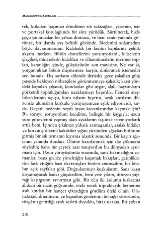 MALDOROR'UNŞARKILARI------------------
rek, kokuları başımızı döndüren sık sakızağacı, yasemin, nar
ve portakal koruluğunda bir süre yürüdük. Sürtünerek, hızla
geçti yanımızdan bir yaban domuzu, ve beni senin yanında gö-
rünce, bir damla yaş belirdi gözünde. Nedenini anlamadım
böyle davranmasının. Kalabalık bir kentin kapılarına geldik
akşam inerken. Bütün dantellerini yansıtıyorlardı, kiliselerin
çizgileri, minarelerin külahları ve cihannümaların mermer top-
ları, karanlığın içinde, gökyüzünün son mavisine. Ne var ki,
yorgunluktan bitkin düşmemize karşın, dinlenmek istemedin
sen burada. Dış surların dibinde ilerledik gece çakalları gibi;
pusuda bekleyen nöbetçilere görünmemeye çalıştık; karşı yön-
deki kapıdan çıkarak, kunduzlar gibi uygar, akıllı hayvanların
görkemli topluluğundan uzaklaşmayı başardık. Fenerci ateş­
böceklerinin uçuşu, kuru otların hışırtısı, uzak kurtların dü-
zensiz ulumaları kuşkulu yürüyüşümüze eşlik ediyorlardı, kır­
da. Geçerli nedenin neydi insan kovanlarından kaçmak için?
Bu soruyu soruyordum kendime, belirgin bir kaygıyla; uzun
süre görevlerini yapmış olan ayaklarım taşımak istemiyorlardı
artık beni. İçinden çıkılmaz yüksek sarmaşanlar, asalak bitkiler
ve korkunç dikenli kaktüsler yığını yüzünden ağaçları birbirine
girmiş bir sık ormanın kıyısına ulaştık sonunda. Bir kayın ağa­
cının yanında durdun. Ölüme hazırlanmak için diz çökmemi
söyledin; bana bir çeyrek saat tanıyordun bu dünyadan ayrıl­
mam için. Uzun yürüyüşümüz sırasında, sana bakmadığım za-
manlar, bana gizlice yönelttiğin kaçamak bakışları, gariplikle-
rini fark ettiğim bazı davranışları birden anımsadım, bir kita-
bın açık sayfaları gibi. Doğrulanmıştı kuşkularım. Sana karşı
koyamayacak kadar güçsüzdüm, beni yere yıktın, titreyen yap-
rağı kasırganın savurması gibi. Bir elin iki kolumu kıskacına
alırken bir dizin göğsümde, öteki nemli topraktaydı; kemerine
asılı kından bir hançer çıkardığını gördüm öteki elinin. Ola-
naksızdı direnmem, ve kapadım gözlerimi; bir sığır sürüsünün,
rüzgarın getirdiği ayak sesleri duyuldu, biraz uzakta. Bir çoban
210
 