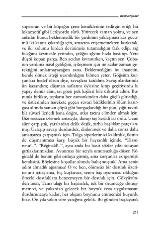 sopasının ve bir köpeğin çene kemiklerinin tedirgin ettiği bir
lokomotif gibi ilerliyordu sürü. Yitirecek zaman yoktu, ve sen
anladın bunu; beklenmedik bir yardımın yaklaşması kas gücü-
mü iki katına çıkardığı için, amacına erişememekten korkarak,
ve iki kolumu birden devinimsiz tutamadığını fark edip, sağ
bileğimi kesmekle yetindin, çeliğin ağzını hızla bastırıp. Yere
düştü kopan parça. Ben acıdan kıvranırken, kaçtın sen. Çoba-
nın yardıma nasıl geldiğini, iyileşmem için ne kadar zaman ge-
rektiğini anlatmayacağım sana. _Beklemediğim bu ihanetin,
bende ölmek isteği uyandırdığını bilmen yeter. Göğsüm kur-
şunlara hedef olsun diye, savaşlara katıldım. Savaş alanlarında
ün kazandım; düşman saflarını öylesine kırıp geçiriyordu ki
yapay demir elim, en gözü pek kişileri bile ürküttü adım. Bu-
nunla birlikte, topların her zamankinden daha güçlü gürlediği,
ve üstlerinden harekete geçen süvari birliklerinin ölüm kasır­
gası altında saman çöpü gibi burgaçlandığı bir gün, yiğit tavırlı
bir süvari ilerledi bana doğru, utku tacını elimden almak için.
Bizi sessizce izlemek amacıyla, durup taş kesildi iki ordu. Uzun
süre çarpıştık, yaralardan delik deşik, zırhlı başlıklar parçalan-
mış. Uzlaşıp savaşı durdurduk, dinlenmek ve daha sonra daha
amansızca çarpışmak için. Tulga siperlerimizi kaldırdık, ikimiz
de düşmanımıza karşı büyük bir hayranlık içinde. "Elsse-
neur!..". "Reginald!..", aynı anda bu basit sözler çıktı soluyan
gırtlaklarımızdan. Avunmaz bir acıyla umutsuzluğa düşen Re-
ginald de benim gibi orduya girmiş, ama kurşunlar esirgemişti
kendisini. Böylesine koşullar altında buluşmuştuk! Ama senin
adını almadık ağzımıza! O ve ben, ölümsüz bir dostluk üzeri-
ne ant içtik; ama, hiç kuşkusuz, senin baş oyuncusu olduğun
önceki dostluklara benzemeyen bir dostluk için. Gökyüzün-
den inen, Tanrı ulağı bir başmelek, tek bir örümceğe dönüş­
memizi, ve yukardan gelecek bir buyruk ceza uygulamasını
durduruncaya kadar, her akşam boynunu emmemizi buyurdu
bize. On yıla yakın süre yatağına geldik. Bu günden başlayarak
211
 