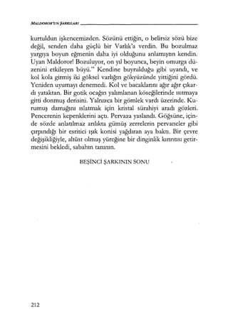 MALDOROR'UNŞARKILARI-----------------
kurtuldun işkencemizden. Sözünü ettiğin, o belirsiz sözü bize
değil, senden daha güçlü bir Varlık'a verdin. Bu bozulmaz
yargıya boyun eğmenin daha iyi olduğunu anlamıştın kendin.
Uyan Maldoror! Bozuluyor, on yıl boyunca, beyin omurga dü-
zenini etkileyen büyü." Kendine buyrulduğu gibi uyandı, ve
kol kola girmiş iki göksel varlığın gökyüzünde yittiğini gördü.
Yeniden uyumayı denemedi. Kol ve bacaklarını ağır ağır çıkar­
dı yataktan. Bir gotik ocağın yalımlanan köseğilerinde ısıtmaya
gitti donmuş derisini. Yalnızca bir gömlek vardı üzerinde. Ku-
rumuş damağını ıslatmak için kristal sürahiyi aradı gözleri.
Pencerenin kepenklerini açtı. Pervaza yaslandı. Göğsüne, için-
de sözde anlatılmaz anlıkta gümüş zerrelerin pervaneler gibi
çırpındığı bir esritici ışık konisi yağdıran aya baktı. Bir çevre
değişikliğiyle, altüst olmuş yüreğine bir dinginlik kırıntısı getir-
mesini bekledi, sabahın tanının.
BEŞİNCİ ŞARKININ SONU
212
 