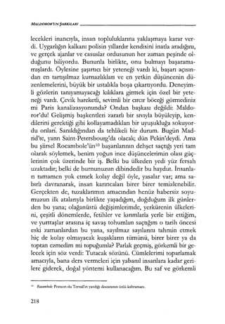 MALDOROR'UNŞARKILARI------------------
lecekleri inancıyla, insan topluluklarına yaklaşmaya karar ver-
di. Uygarlığın kalkanı polisin yıllardır kendisini inatla aradığını,
ve gerçek ajanlar ve casuslar ordusunun her zaman peşinde ol-
duğunu biliyordu. Bununla birlikte, onu bulmayı başarama­
mışlardı. Öylesine şaşırtıcı bir yeteneği vardı ki, başarı açısın­
dan en tartışılmaz kurnazlıkları ve en yetkin düşüncenin dü-
zenlemelerini, büyük bir ustalıkla boşa çıkartıyordu. Deneyim-
li gözlerin tanıyamayacağı kılıklara girmek için özel bir yete-
neği vardı. Çevik hareketli, sevimli bir cırcır böceği görmediniz
mi Faris kanalizasyonunda? Ondan başkası değildi: Maldo-
ror'du! Gelişmiş başkentleri zararlı bir sıvıyla büyüleyip, ken-
dilerini gerektiği gibi kollayamadıkları bir uyuşukluğa sokuyor-
du onlar!. Sanıldığından da tehlikeli bir durum. Bugün Mad-
rid'te, yarın Saint-Petersbourg'da olacak; dün Pekin'deydi. Ama
bu şiirsel Rocambole'ünlO başarılarının dehşet saçtığı yeri tam
olarak söylemek, benim yoğun ince düşüncelerimin olası güç-
lerinin çok üzerinde bir iş. Belki bu ülkeden yedi yüz fersah
·uzaktadır; belki de burnunuzun dibindedir bu haydut. İnsanla­
rı tamamen yok etmek kolay değil öyle, yasalar var; ama sa-
bırlı davranarak, insan karıncaları birer birer temizlenebilir.
Gerçekten de, tuzaklarımın amacından henüz habersiz soyu-
muzun ilk atalarıyla birlikte yaşadığım, doğduğum ilk günler-
den bu yana; olağanüstü değişimlerimde, yerkürenin ülkeleri-
ni, çeşitli dönemlerde, fetihler ve kırımlarla yerle bir ettiğim,
ve yurttaşlar arasına iç savaş tohumları saçtığım o tarih öncesi
eski zamanlardan bu yana, sayılmaz sayılarını tahmin etmek
hiç de kolay olmayacak kuşakların tümünü, birer birer ya da
toptan ezmedim mi topuğumla? Parlak geçmiş, görkemli bir ge-
lecek için söz verdi: Tutacak sözünü. Cümlelerimi toparlamak
amacıyla, bana ders vermeleri için yabanıl insanlara kadar geri-
lere giderek, doğal yöntemi kullanacağım. Bu saf ve görkemli
10 Rocambole: Ponson du Tcrrail'in yazdığı destanının ünlü kahramanı.
218
 