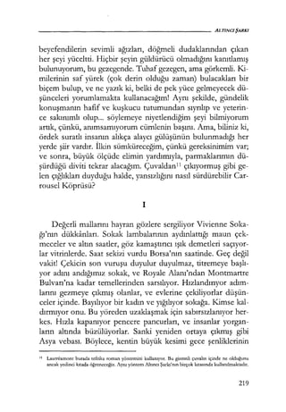 beyefendilerin sevimli ağızları, döğmeli dudaklarından çıkan
her şeyi yüceltti. Hiçbir şeyin güldürücü olmadığını kanıtlamış
bulunuyorum, bu gezegende. Tuhaf gezegen, ama görkemli. Ki-
milerinin saf yürek (çok derin olduğu zaman) bulacakları bir
biçem bulup, ve ne yazık ki, belki de pek yüce gelmeyecek dü-
şünceleri yorumlamakta kullanacağım! Aynı şekilde, gündelik
konuşmanın hafif ve kuşkucu tutumundan sıyrılıp ve yeterin-
ce sakınımlı olup... söylemeye niyetlendiğim şeyi bilmiyorum
artık, çünkü, anımsamıyorum cümlenin başını. Ama, biliniz ki,
ördek suratlı insanın alıkça alaycı gülüşünün bulunmadığı her
yerde şiir vardır. İlkin sümküreceğim, çünkü gereksinimim var;
ve sonra, büyük ölçüde elimin yardımıyla, parmaklarımın dü-
şürdüğü diviti tekrar alacağım. Çuvaldanl1 çıkıyormuş gibi ge-
len çığlıkları duyduğu halde, yansızlığını nasıl sürdürebilir Car-
rousel Köprüsü?
1
Değerli mallarını hayran gözlere sergiliyor Vivienne Soka-
ğı'nın dükkanları. Sokak lambalarının aydınlattığı maun çek-
meceler ve altın saatler, göz kamaştırıcı ışık demetleri saçıyor­
lar vitrinlerde. Saat sekizi vurdu Borsa'nın saatinde. Geç değil
vakit! Çekicin son vuruşu duyulur duyulmaz, titremeye başlı­
yor adını andığımız sokak, ve Royale Alanı'ndan Montmartre
Bulvarı'na kadar temellerinden sarsılıyor. Hızlandırıyor adım­
larını gezmeye çıkmış olanlar, ve evlerine çekiliyorlar düşün­
celer içinde. Bayılıyor bir kadın ve yığılıyor sokağa. Kimse kal-
dırmıyor onu. Bu yöreden uzaklaşmak için sabırsızlanıyor her-
kes. Hızla kapanıyor pencere pancurları, ve insanlar yorgan-
ların altında büzülüyorlar. Sanki yeniden ortaya çıkmış gibi
Asya vebası. Böylece, kentin büyük kesimi gece şenliklerinin
11 Lautreamont burada tefrika roman yöntemini kullanıyor. Bu gizemli çuvalın içinde ne olduğunu
ancak yedinci kıtada öğreneceğiz. Aynı yöntem Altıncı Şarkı'nın birçok kıtasında kullanılmaktadır.
219
 