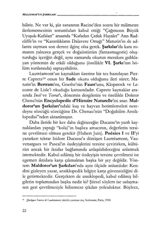 MALDOROR'UN ŞARKILARI------------------
biliriz. Ne var ki, şiir sanatının Racine'den sonra bir milimetre
ilerlememesinin sorumluları kabul ettiği "Çağımızın Büyük
Uyuşuk-Kafaları" arasında "Kafadan Çatlak Hayalet" Ann Rad-
cliffe'in ve "Karanlıkların Dalavere Ortağı" Maturin'in de ad-
larını sayması son derece ilginç olsa gerek. Şarkılar'da kara ro-
manın yalnızca gerçek ve doğaüstünün (fantasmagorie) oluş­
turduğu içeriğin değil, aynı zamanda okurun merakını gıdıkla­
yan yöntemin de etkili olduğunu (özellikle VI. Şarkı'nın bö-
lüm sonlarında) saptayabiliriz.
Lautreamont'un kaynakları üzerine bir tez hazırlayan Pier-
re Capretz14 onun bir Sade okuru olduğunu ileri sürer; Ma-
turin'in Bertram'ını, Goethe'nin Faust'unu, Klopstock ve Le-
conte de Lisle'i okuduğu kanısındadır. Capretz kaynaklar ara-
sında İncil ve Tevratı, dönemin dergilerini ve özellikle Doktor
Chenu'nün Encyclopedie d'Histoire Naturelle'ini anar. Mal-
doror'un Şarkıları'ndaki kuş ve hayvan betimlemeleri nere-
deyse sözcüğü sözcüğüne Dr. Chenau'nün "Doğabilim Ansik-
lopedisi"nden aktarılmıştır.
Daha ileride bir kez daha değineceğiz: Ducasse'ın yazılı kay-
naklardan yapuğı "kolaj"ın başlıca amacının, değerlerin tersi-
ne çevrilmesi olması gerekir (Hubert Juin). Poesies I ve II'yi
yazarken tekrar Isidore Ducasse'a dönüşen Lautreamont, Vau-
venargues ve Pascal'ın özdeyişlerini tersine çevirirken, kültü-
rün ancak bir iktidar bağlamında anlaşılabileceğini anlatmak
istemektedir. Kabul edilmiş bir özdeyişin tersine çevrilmesi ise
egemen iktidara karşı çıkmaktan başka bir şey değildir. Yön-
tem Maldoror'un Şarkıları'nda aynı ölçüde anlamlıdır: Ken-
dini gizleyen yazar, ansiklopedik bilgiye karşı güvensizliğini di-
le getirmektedir. Gerçekten de ansiklopedi, kabul edilmiş bil-
gilerin toplamından başka nedir ki? Şiirsel söylem ise uzlaşma­
nın geri çevrilmesiyle bilinmeze çıkılan yolculuktur. Böylece,
14 Quelques Sources de J,,autreamont, daktilo yazması tez, Sorbonne, Paris, 1950.
22
 